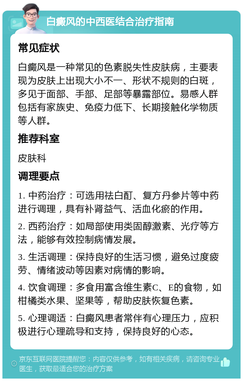 白癜风的中西医结合治疗指南 常见症状 白癜风是一种常见的色素脱失性皮肤病，主要表现为皮肤上出现大小不一、形状不规则的白斑，多见于面部、手部、足部等暴露部位。易感人群包括有家族史、免疫力低下、长期接触化学物质等人群。 推荐科室 皮肤科 调理要点 1. 中药治疗：可选用祛白酊、复方丹参片等中药进行调理，具有补肾益气、活血化瘀的作用。 2. 西药治疗：如局部使用类固醇激素、光疗等方法，能够有效控制病情发展。 3. 生活调理：保持良好的生活习惯，避免过度疲劳、情绪波动等因素对病情的影响。 4. 饮食调理：多食用富含维生素C、E的食物，如柑橘类水果、坚果等，帮助皮肤恢复色素。 5. 心理调适：白癜风患者常伴有心理压力，应积极进行心理疏导和支持，保持良好的心态。