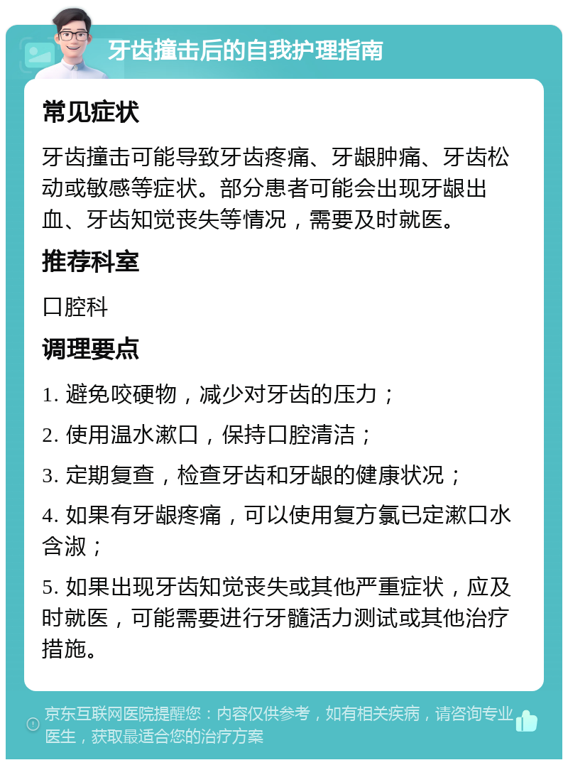 牙齿撞击后的自我护理指南 常见症状 牙齿撞击可能导致牙齿疼痛、牙龈肿痛、牙齿松动或敏感等症状。部分患者可能会出现牙龈出血、牙齿知觉丧失等情况，需要及时就医。 推荐科室 口腔科 调理要点 1. 避免咬硬物，减少对牙齿的压力； 2. 使用温水漱口，保持口腔清洁； 3. 定期复查，检查牙齿和牙龈的健康状况； 4. 如果有牙龈疼痛，可以使用复方氯已定漱口水含淑； 5. 如果出现牙齿知觉丧失或其他严重症状，应及时就医，可能需要进行牙髓活力测试或其他治疗措施。