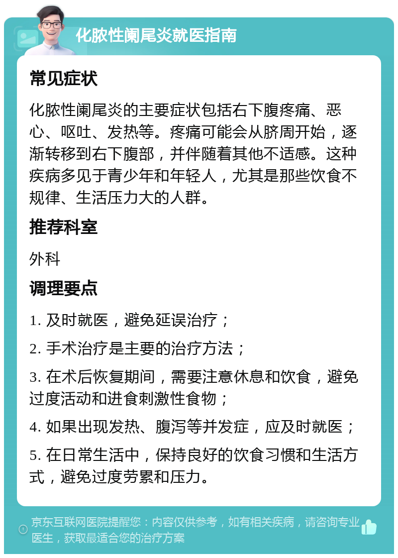 化脓性阑尾炎就医指南 常见症状 化脓性阑尾炎的主要症状包括右下腹疼痛、恶心、呕吐、发热等。疼痛可能会从脐周开始，逐渐转移到右下腹部，并伴随着其他不适感。这种疾病多见于青少年和年轻人，尤其是那些饮食不规律、生活压力大的人群。 推荐科室 外科 调理要点 1. 及时就医，避免延误治疗； 2. 手术治疗是主要的治疗方法； 3. 在术后恢复期间，需要注意休息和饮食，避免过度活动和进食刺激性食物； 4. 如果出现发热、腹泻等并发症，应及时就医； 5. 在日常生活中，保持良好的饮食习惯和生活方式，避免过度劳累和压力。