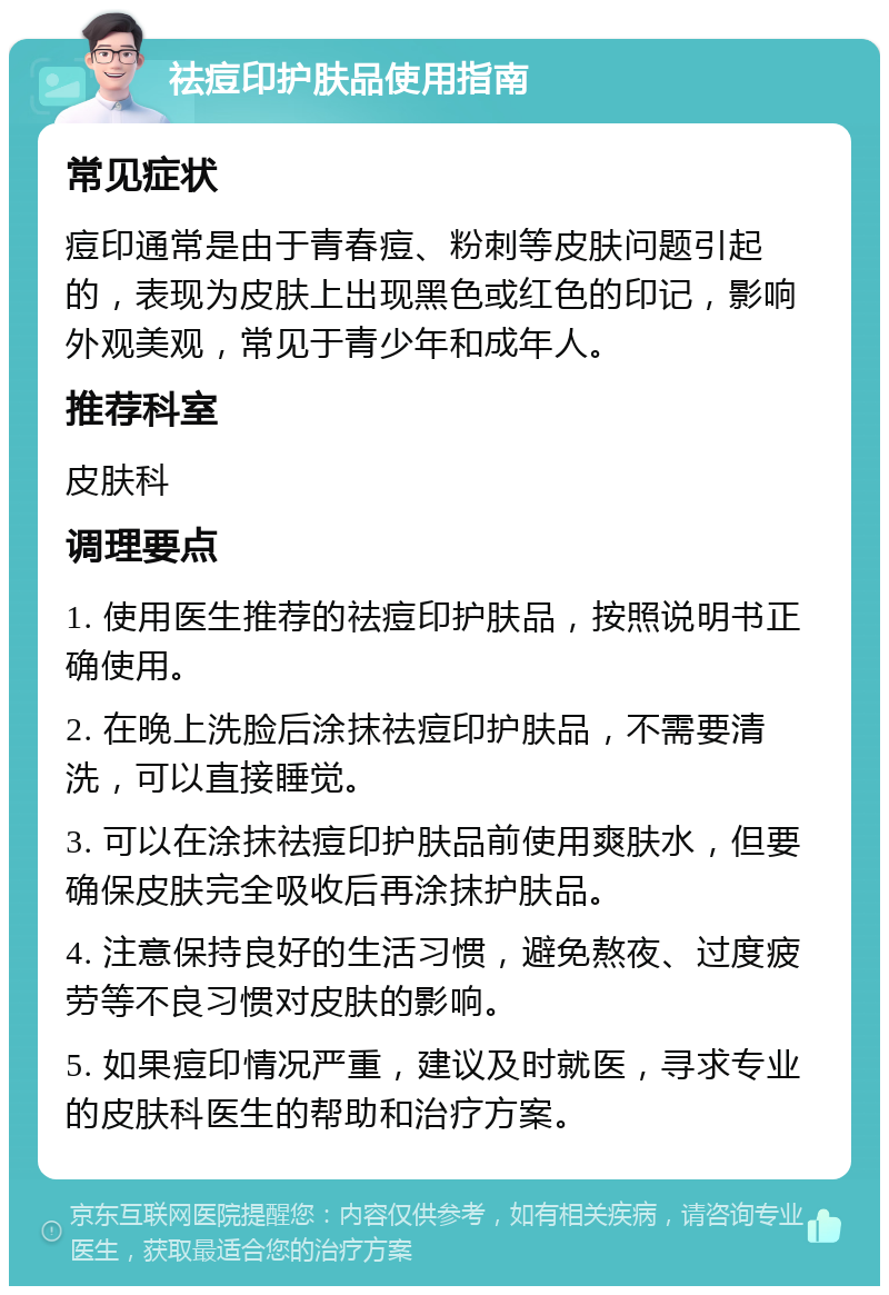 祛痘印护肤品使用指南 常见症状 痘印通常是由于青春痘、粉刺等皮肤问题引起的，表现为皮肤上出现黑色或红色的印记，影响外观美观，常见于青少年和成年人。 推荐科室 皮肤科 调理要点 1. 使用医生推荐的祛痘印护肤品，按照说明书正确使用。 2. 在晚上洗脸后涂抹祛痘印护肤品，不需要清洗，可以直接睡觉。 3. 可以在涂抹祛痘印护肤品前使用爽肤水，但要确保皮肤完全吸收后再涂抹护肤品。 4. 注意保持良好的生活习惯，避免熬夜、过度疲劳等不良习惯对皮肤的影响。 5. 如果痘印情况严重，建议及时就医，寻求专业的皮肤科医生的帮助和治疗方案。