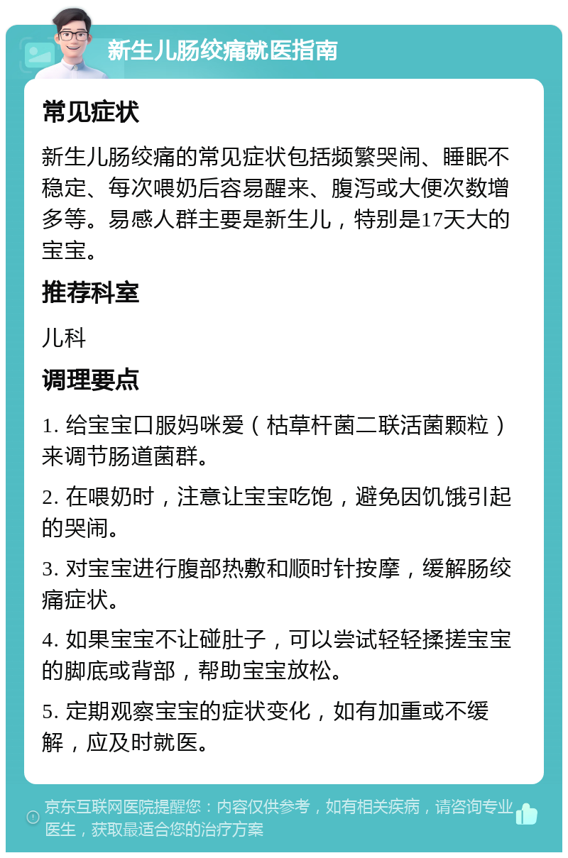 新生儿肠绞痛就医指南 常见症状 新生儿肠绞痛的常见症状包括频繁哭闹、睡眠不稳定、每次喂奶后容易醒来、腹泻或大便次数增多等。易感人群主要是新生儿，特别是17天大的宝宝。 推荐科室 儿科 调理要点 1. 给宝宝口服妈咪爱（枯草杆菌二联活菌颗粒）来调节肠道菌群。 2. 在喂奶时，注意让宝宝吃饱，避免因饥饿引起的哭闹。 3. 对宝宝进行腹部热敷和顺时针按摩，缓解肠绞痛症状。 4. 如果宝宝不让碰肚子，可以尝试轻轻揉搓宝宝的脚底或背部，帮助宝宝放松。 5. 定期观察宝宝的症状变化，如有加重或不缓解，应及时就医。