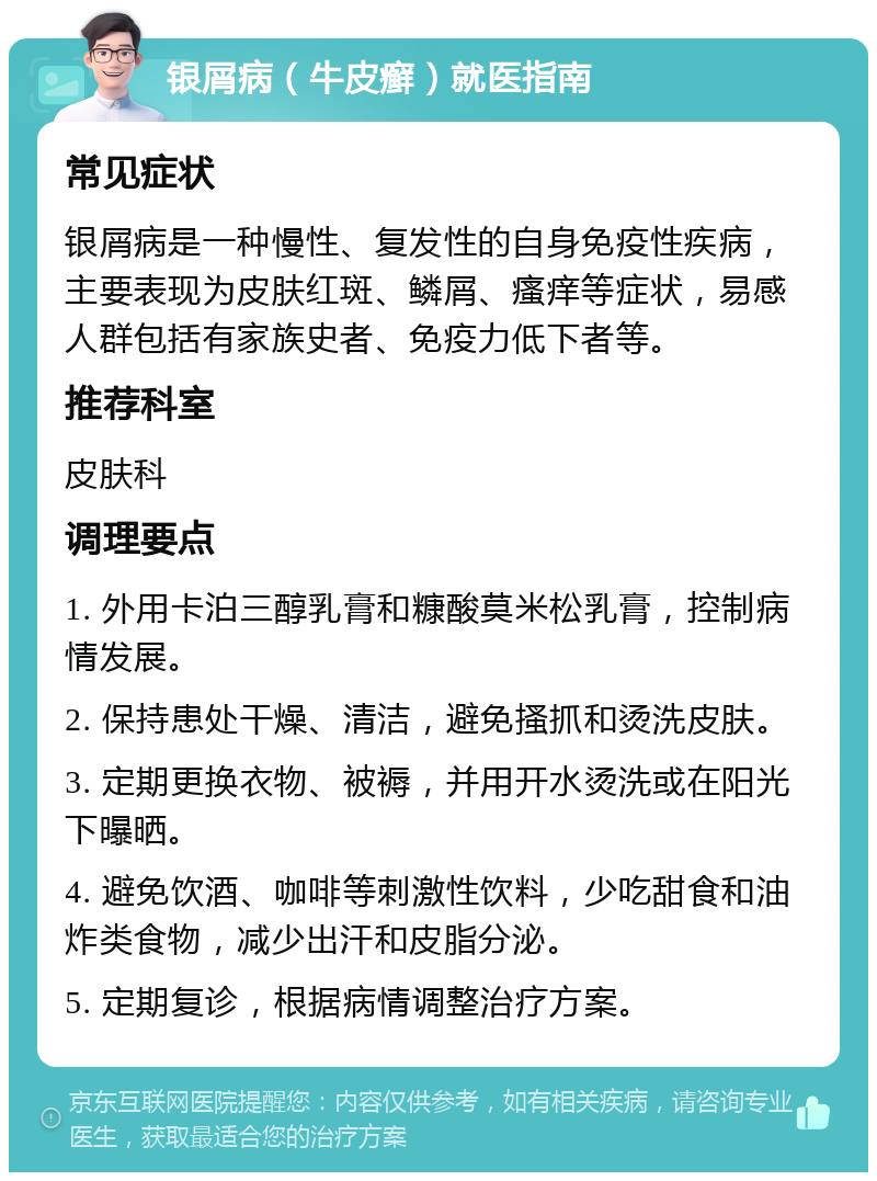 银屑病（牛皮癣）就医指南 常见症状 银屑病是一种慢性、复发性的自身免疫性疾病，主要表现为皮肤红斑、鳞屑、瘙痒等症状，易感人群包括有家族史者、免疫力低下者等。 推荐科室 皮肤科 调理要点 1. 外用卡泊三醇乳膏和糠酸莫米松乳膏，控制病情发展。 2. 保持患处干燥、清洁，避免搔抓和烫洗皮肤。 3. 定期更换衣物、被褥，并用开水烫洗或在阳光下曝晒。 4. 避免饮酒、咖啡等刺激性饮料，少吃甜食和油炸类食物，减少出汗和皮脂分泌。 5. 定期复诊，根据病情调整治疗方案。