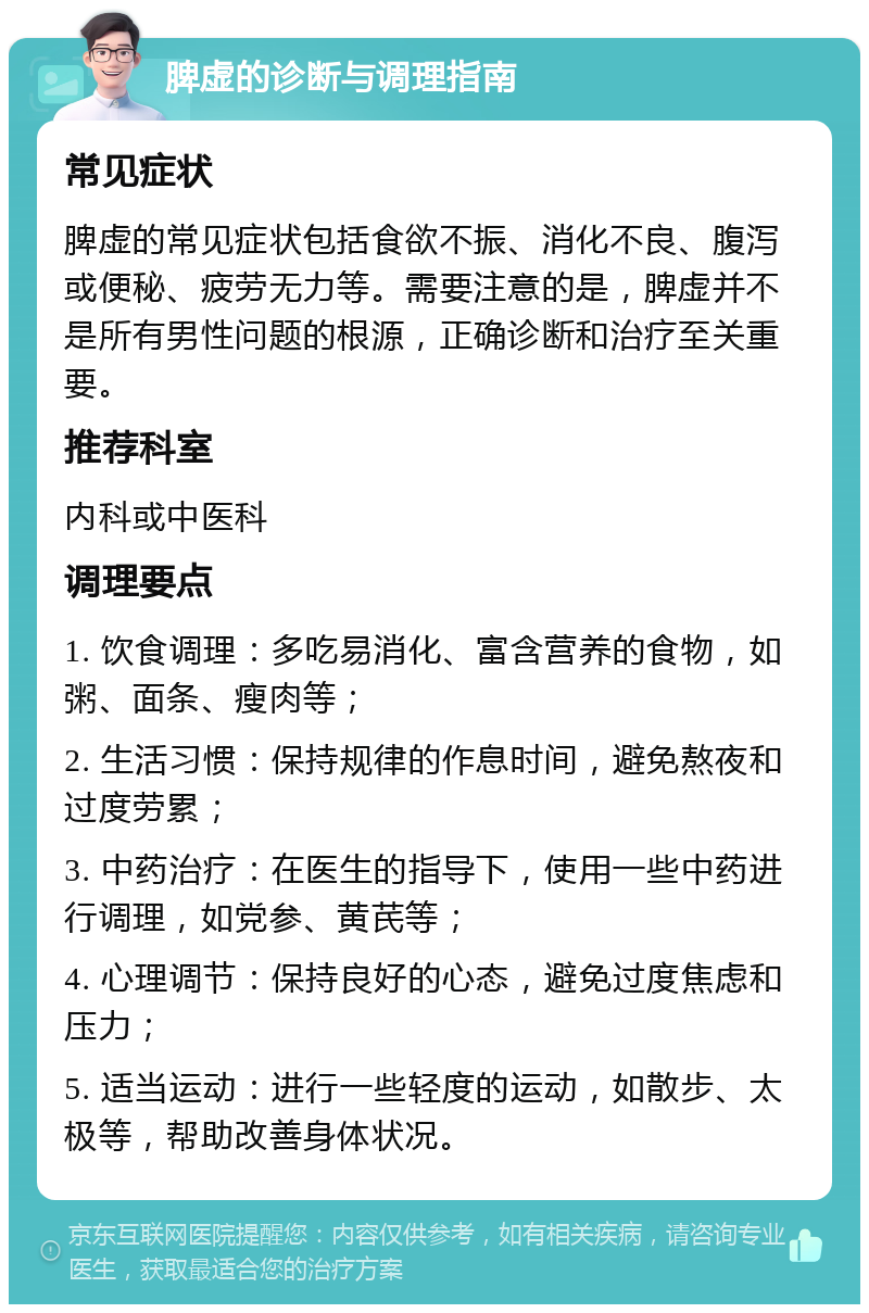 脾虚的诊断与调理指南 常见症状 脾虚的常见症状包括食欲不振、消化不良、腹泻或便秘、疲劳无力等。需要注意的是，脾虚并不是所有男性问题的根源，正确诊断和治疗至关重要。 推荐科室 内科或中医科 调理要点 1. 饮食调理：多吃易消化、富含营养的食物，如粥、面条、瘦肉等； 2. 生活习惯：保持规律的作息时间，避免熬夜和过度劳累； 3. 中药治疗：在医生的指导下，使用一些中药进行调理，如党参、黄芪等； 4. 心理调节：保持良好的心态，避免过度焦虑和压力； 5. 适当运动：进行一些轻度的运动，如散步、太极等，帮助改善身体状况。