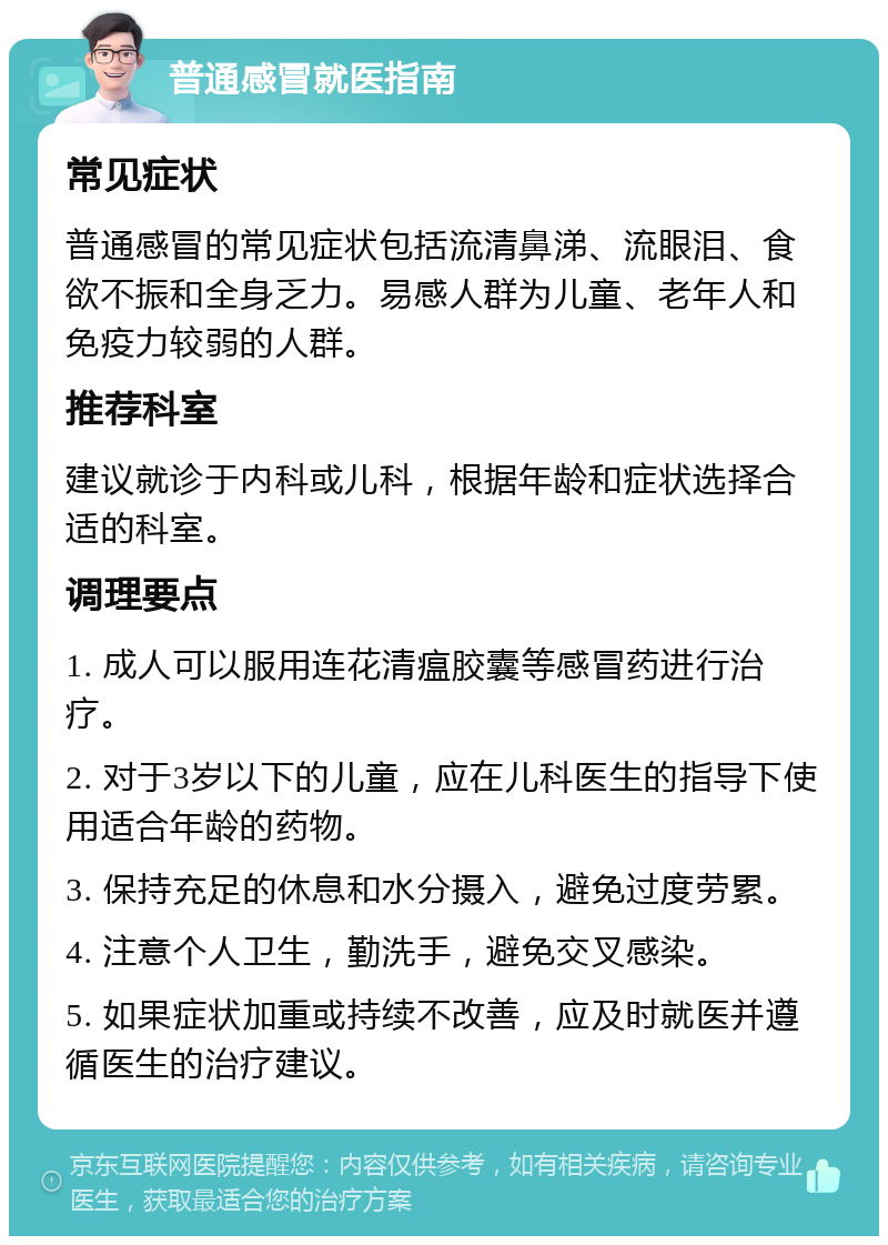 普通感冒就医指南 常见症状 普通感冒的常见症状包括流清鼻涕、流眼泪、食欲不振和全身乏力。易感人群为儿童、老年人和免疫力较弱的人群。 推荐科室 建议就诊于内科或儿科，根据年龄和症状选择合适的科室。 调理要点 1. 成人可以服用连花清瘟胶囊等感冒药进行治疗。 2. 对于3岁以下的儿童，应在儿科医生的指导下使用适合年龄的药物。 3. 保持充足的休息和水分摄入，避免过度劳累。 4. 注意个人卫生，勤洗手，避免交叉感染。 5. 如果症状加重或持续不改善，应及时就医并遵循医生的治疗建议。