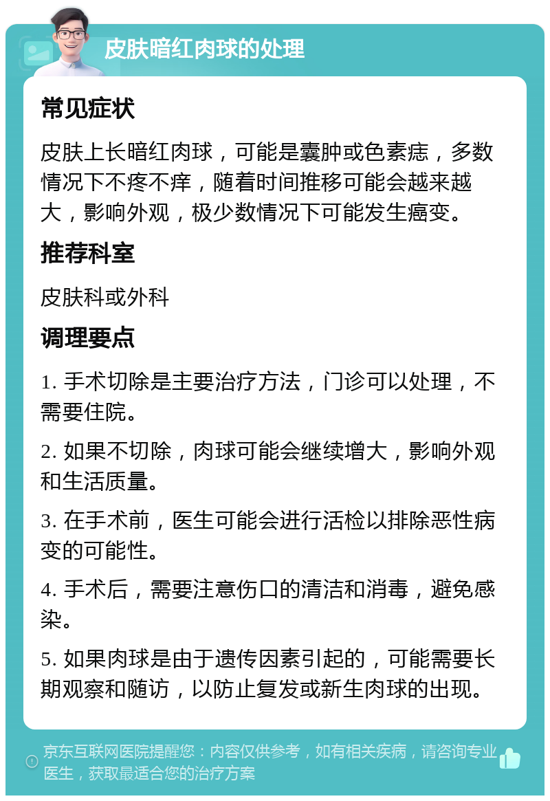 皮肤暗红肉球的处理 常见症状 皮肤上长暗红肉球，可能是囊肿或色素痣，多数情况下不疼不痒，随着时间推移可能会越来越大，影响外观，极少数情况下可能发生癌变。 推荐科室 皮肤科或外科 调理要点 1. 手术切除是主要治疗方法，门诊可以处理，不需要住院。 2. 如果不切除，肉球可能会继续增大，影响外观和生活质量。 3. 在手术前，医生可能会进行活检以排除恶性病变的可能性。 4. 手术后，需要注意伤口的清洁和消毒，避免感染。 5. 如果肉球是由于遗传因素引起的，可能需要长期观察和随访，以防止复发或新生肉球的出现。