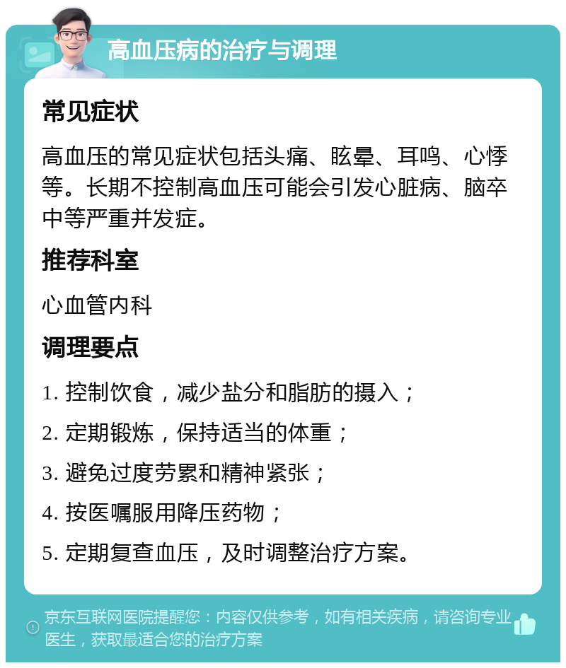 高血压病的治疗与调理 常见症状 高血压的常见症状包括头痛、眩晕、耳鸣、心悸等。长期不控制高血压可能会引发心脏病、脑卒中等严重并发症。 推荐科室 心血管内科 调理要点 1. 控制饮食，减少盐分和脂肪的摄入； 2. 定期锻炼，保持适当的体重； 3. 避免过度劳累和精神紧张； 4. 按医嘱服用降压药物； 5. 定期复查血压，及时调整治疗方案。