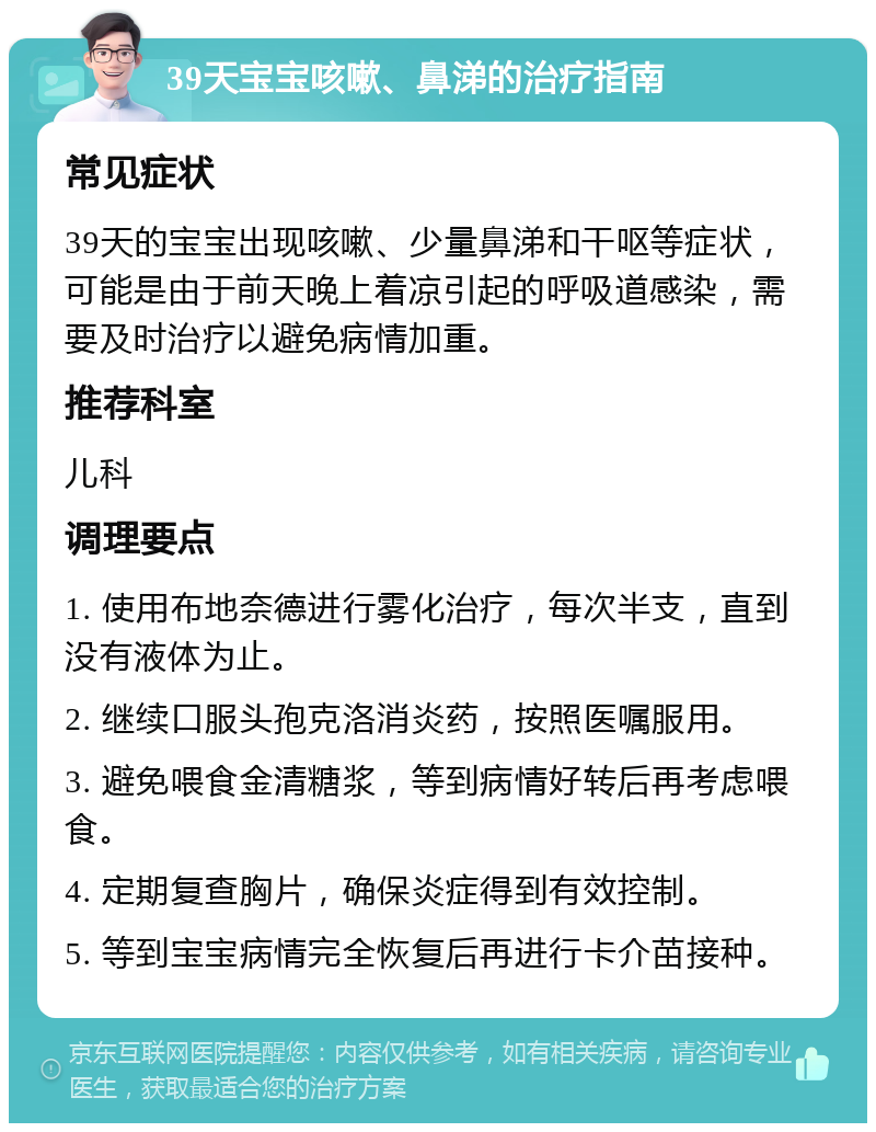 39天宝宝咳嗽、鼻涕的治疗指南 常见症状 39天的宝宝出现咳嗽、少量鼻涕和干呕等症状，可能是由于前天晚上着凉引起的呼吸道感染，需要及时治疗以避免病情加重。 推荐科室 儿科 调理要点 1. 使用布地奈德进行雾化治疗，每次半支，直到没有液体为止。 2. 继续口服头孢克洛消炎药，按照医嘱服用。 3. 避免喂食金清糖浆，等到病情好转后再考虑喂食。 4. 定期复查胸片，确保炎症得到有效控制。 5. 等到宝宝病情完全恢复后再进行卡介苗接种。