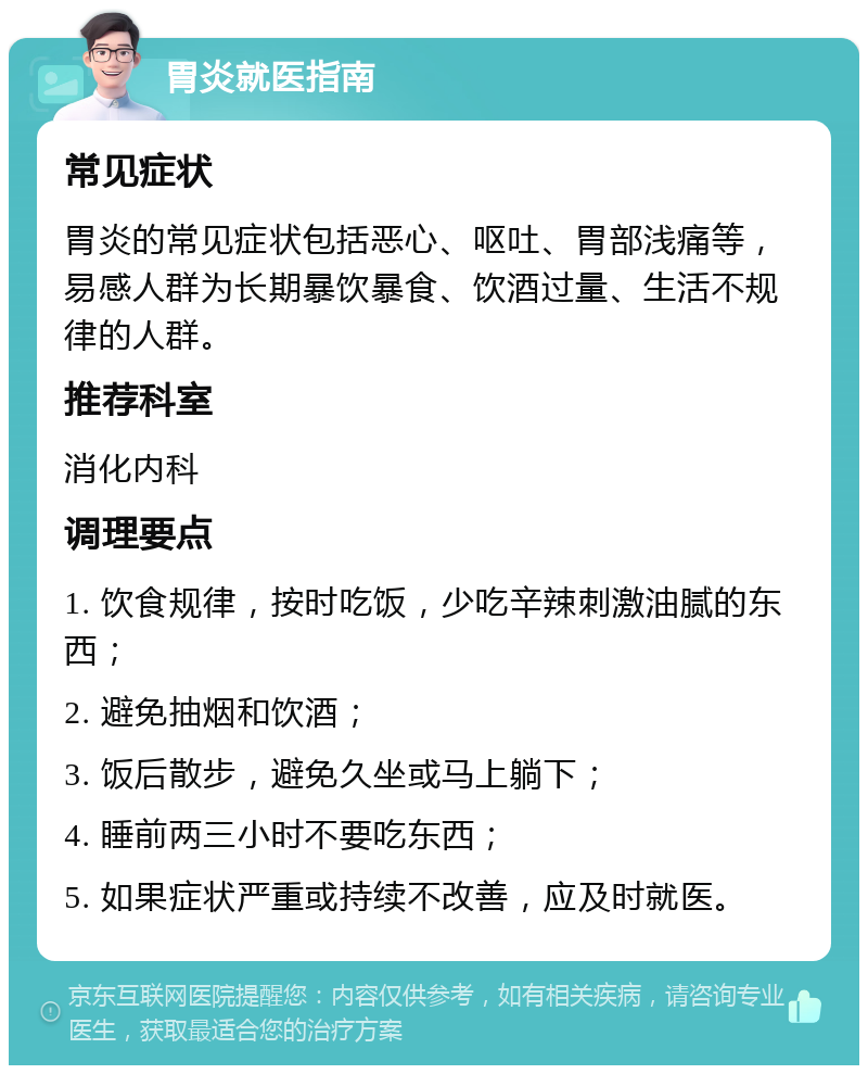 胃炎就医指南 常见症状 胃炎的常见症状包括恶心、呕吐、胃部浅痛等，易感人群为长期暴饮暴食、饮酒过量、生活不规律的人群。 推荐科室 消化内科 调理要点 1. 饮食规律，按时吃饭，少吃辛辣刺激油腻的东西； 2. 避免抽烟和饮酒； 3. 饭后散步，避免久坐或马上躺下； 4. 睡前两三小时不要吃东西； 5. 如果症状严重或持续不改善，应及时就医。