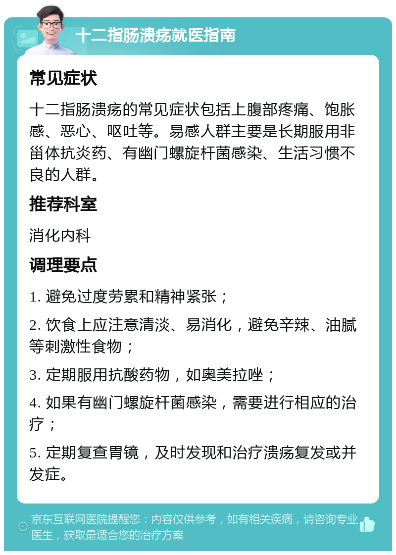 十二指肠溃疡就医指南 常见症状 十二指肠溃疡的常见症状包括上腹部疼痛、饱胀感、恶心、呕吐等。易感人群主要是长期服用非甾体抗炎药、有幽门螺旋杆菌感染、生活习惯不良的人群。 推荐科室 消化内科 调理要点 1. 避免过度劳累和精神紧张； 2. 饮食上应注意清淡、易消化，避免辛辣、油腻等刺激性食物； 3. 定期服用抗酸药物，如奥美拉唑； 4. 如果有幽门螺旋杆菌感染，需要进行相应的治疗； 5. 定期复查胃镜，及时发现和治疗溃疡复发或并发症。