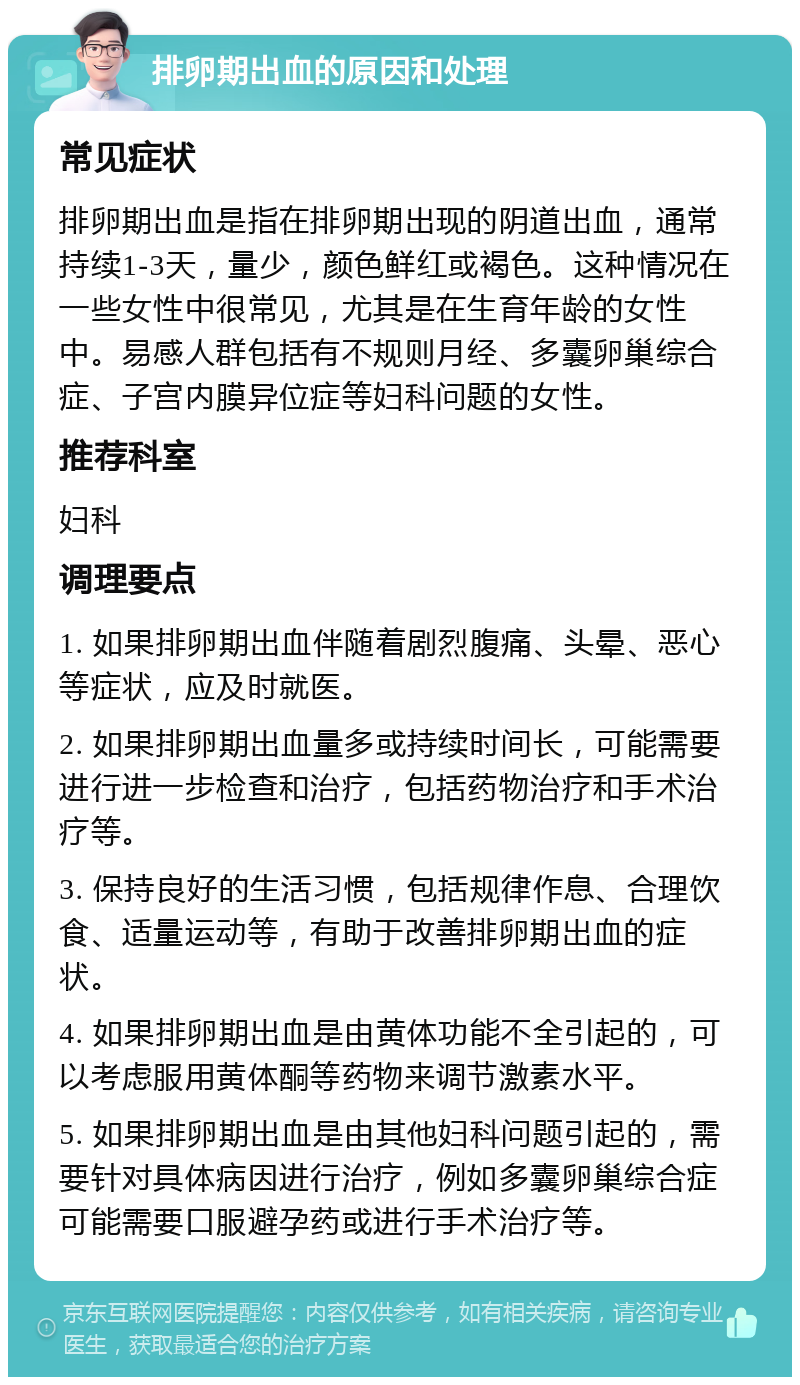 排卵期出血的原因和处理 常见症状 排卵期出血是指在排卵期出现的阴道出血，通常持续1-3天，量少，颜色鲜红或褐色。这种情况在一些女性中很常见，尤其是在生育年龄的女性中。易感人群包括有不规则月经、多囊卵巢综合症、子宫内膜异位症等妇科问题的女性。 推荐科室 妇科 调理要点 1. 如果排卵期出血伴随着剧烈腹痛、头晕、恶心等症状，应及时就医。 2. 如果排卵期出血量多或持续时间长，可能需要进行进一步检查和治疗，包括药物治疗和手术治疗等。 3. 保持良好的生活习惯，包括规律作息、合理饮食、适量运动等，有助于改善排卵期出血的症状。 4. 如果排卵期出血是由黄体功能不全引起的，可以考虑服用黄体酮等药物来调节激素水平。 5. 如果排卵期出血是由其他妇科问题引起的，需要针对具体病因进行治疗，例如多囊卵巢综合症可能需要口服避孕药或进行手术治疗等。