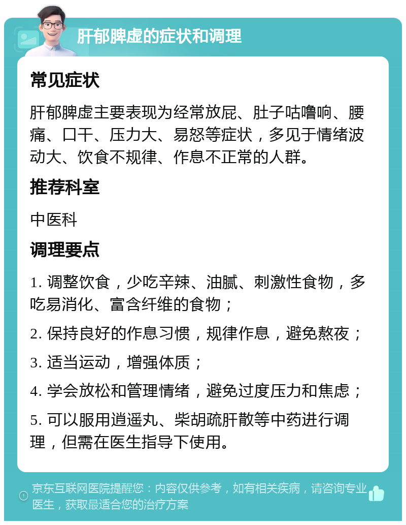 肝郁脾虚的症状和调理 常见症状 肝郁脾虚主要表现为经常放屁、肚子咕噜响、腰痛、口干、压力大、易怒等症状，多见于情绪波动大、饮食不规律、作息不正常的人群。 推荐科室 中医科 调理要点 1. 调整饮食，少吃辛辣、油腻、刺激性食物，多吃易消化、富含纤维的食物； 2. 保持良好的作息习惯，规律作息，避免熬夜； 3. 适当运动，增强体质； 4. 学会放松和管理情绪，避免过度压力和焦虑； 5. 可以服用逍遥丸、柴胡疏肝散等中药进行调理，但需在医生指导下使用。