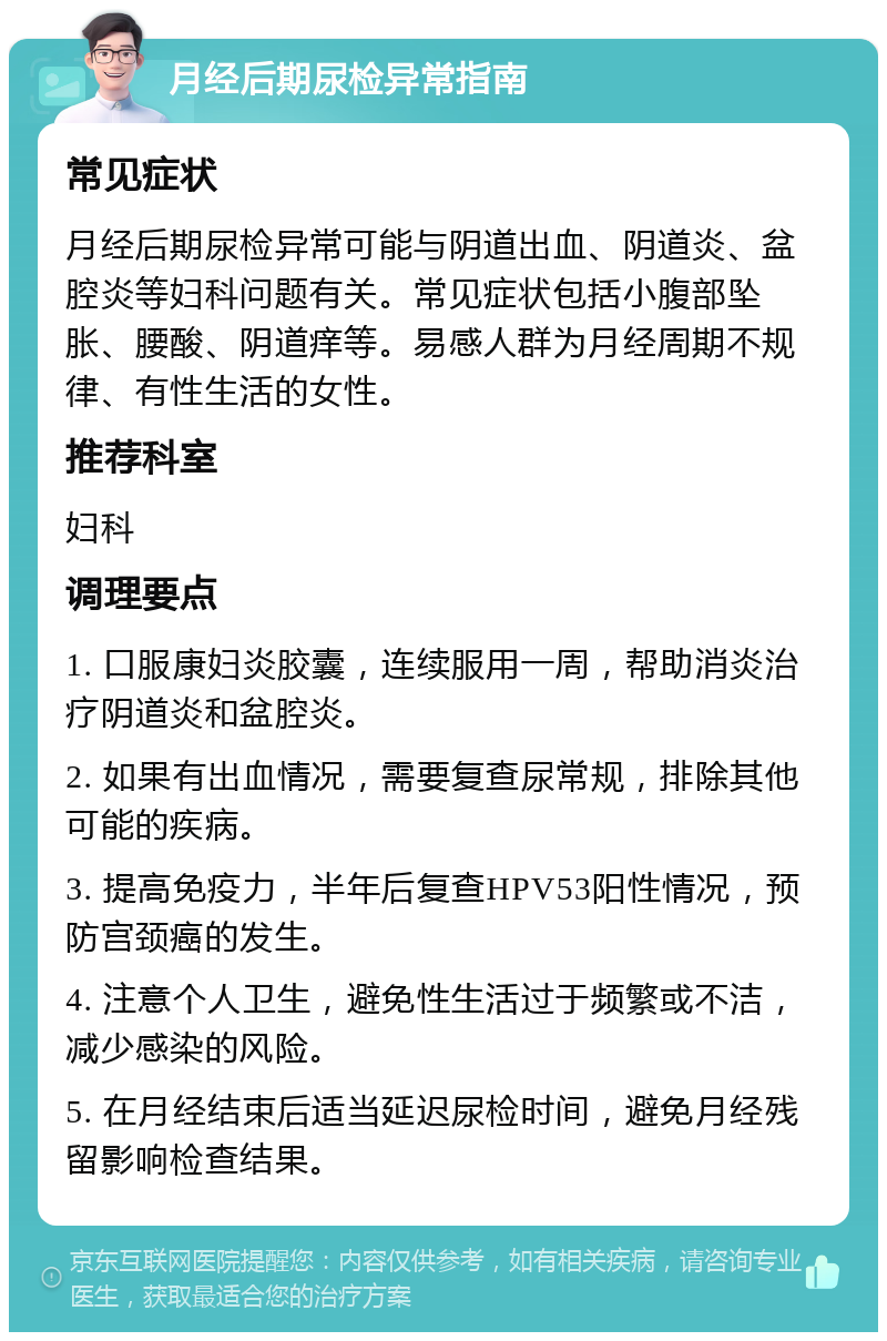 月经后期尿检异常指南 常见症状 月经后期尿检异常可能与阴道出血、阴道炎、盆腔炎等妇科问题有关。常见症状包括小腹部坠胀、腰酸、阴道痒等。易感人群为月经周期不规律、有性生活的女性。 推荐科室 妇科 调理要点 1. 口服康妇炎胶囊，连续服用一周，帮助消炎治疗阴道炎和盆腔炎。 2. 如果有出血情况，需要复查尿常规，排除其他可能的疾病。 3. 提高免疫力，半年后复查HPV53阳性情况，预防宫颈癌的发生。 4. 注意个人卫生，避免性生活过于频繁或不洁，减少感染的风险。 5. 在月经结束后适当延迟尿检时间，避免月经残留影响检查结果。