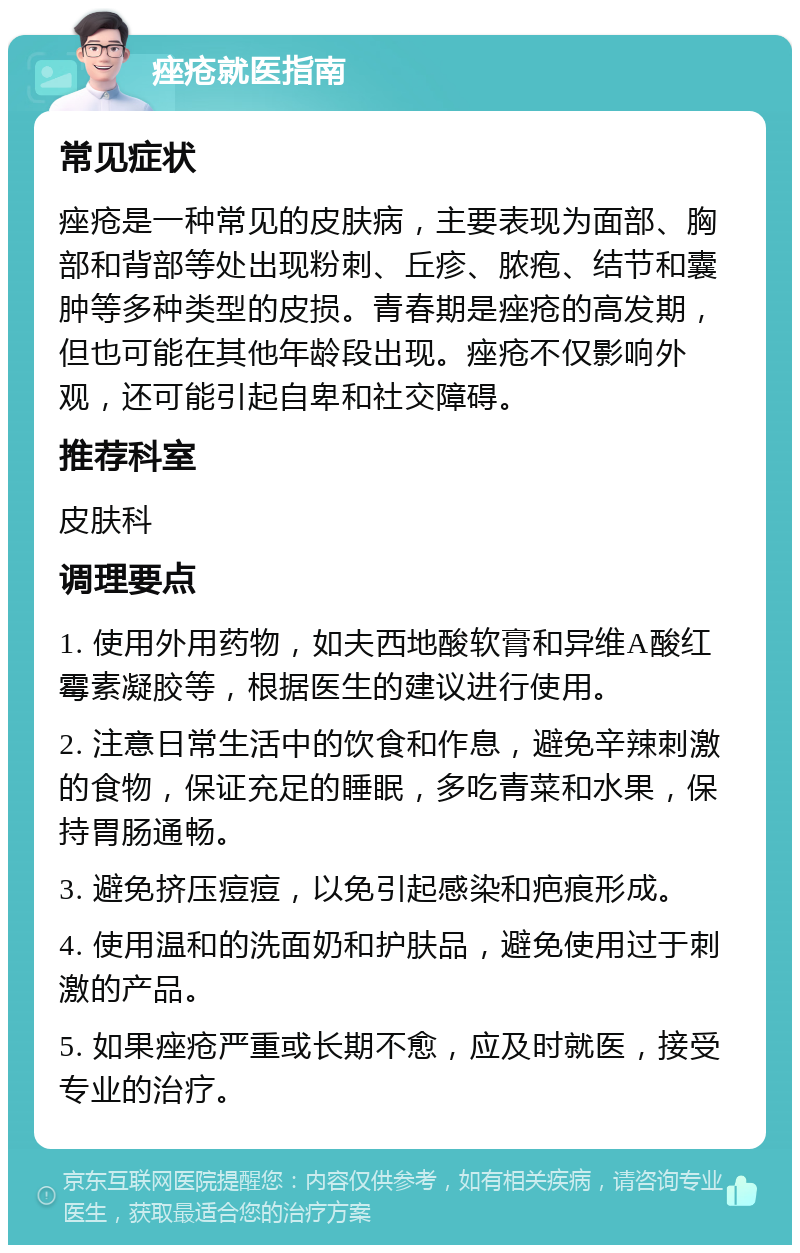 痤疮就医指南 常见症状 痤疮是一种常见的皮肤病，主要表现为面部、胸部和背部等处出现粉刺、丘疹、脓疱、结节和囊肿等多种类型的皮损。青春期是痤疮的高发期，但也可能在其他年龄段出现。痤疮不仅影响外观，还可能引起自卑和社交障碍。 推荐科室 皮肤科 调理要点 1. 使用外用药物，如夫西地酸软膏和异维A酸红霉素凝胶等，根据医生的建议进行使用。 2. 注意日常生活中的饮食和作息，避免辛辣刺激的食物，保证充足的睡眠，多吃青菜和水果，保持胃肠通畅。 3. 避免挤压痘痘，以免引起感染和疤痕形成。 4. 使用温和的洗面奶和护肤品，避免使用过于刺激的产品。 5. 如果痤疮严重或长期不愈，应及时就医，接受专业的治疗。