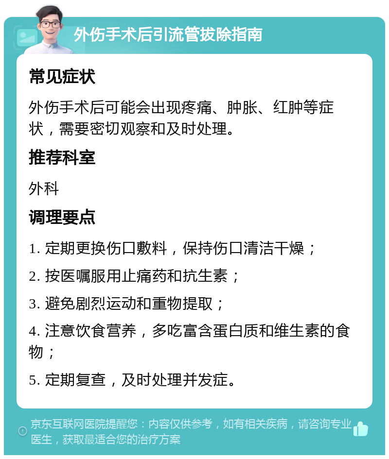 外伤手术后引流管拔除指南 常见症状 外伤手术后可能会出现疼痛、肿胀、红肿等症状，需要密切观察和及时处理。 推荐科室 外科 调理要点 1. 定期更换伤口敷料，保持伤口清洁干燥； 2. 按医嘱服用止痛药和抗生素； 3. 避免剧烈运动和重物提取； 4. 注意饮食营养，多吃富含蛋白质和维生素的食物； 5. 定期复查，及时处理并发症。