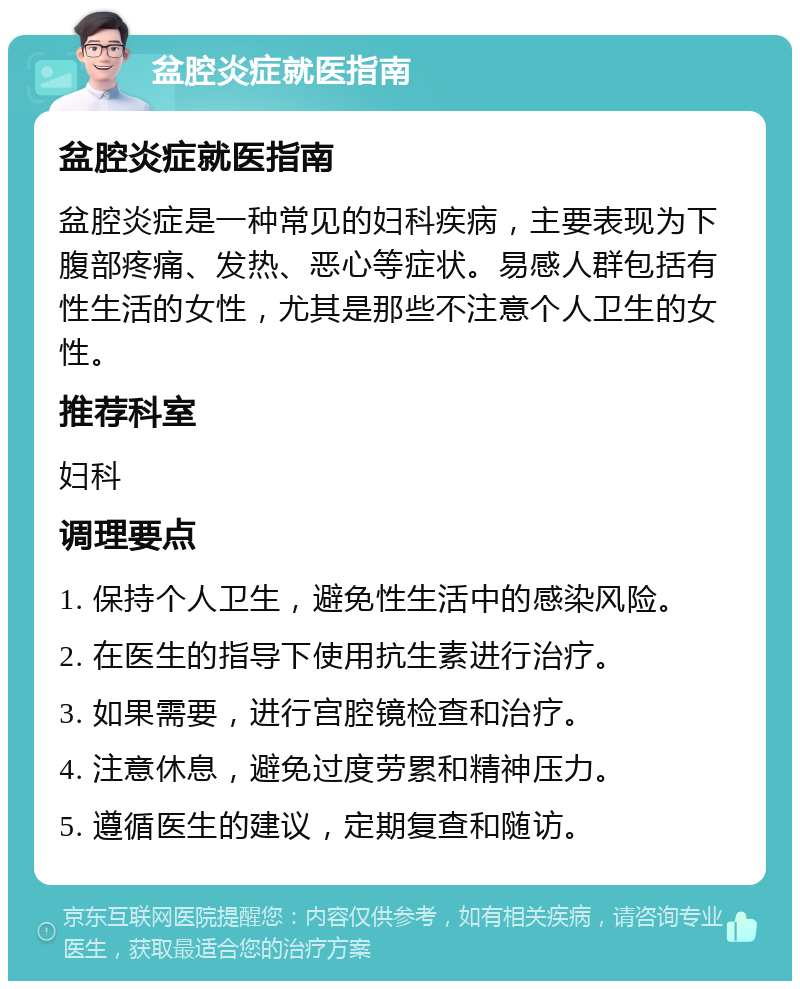 盆腔炎症就医指南 盆腔炎症就医指南 盆腔炎症是一种常见的妇科疾病，主要表现为下腹部疼痛、发热、恶心等症状。易感人群包括有性生活的女性，尤其是那些不注意个人卫生的女性。 推荐科室 妇科 调理要点 1. 保持个人卫生，避免性生活中的感染风险。 2. 在医生的指导下使用抗生素进行治疗。 3. 如果需要，进行宫腔镜检查和治疗。 4. 注意休息，避免过度劳累和精神压力。 5. 遵循医生的建议，定期复查和随访。