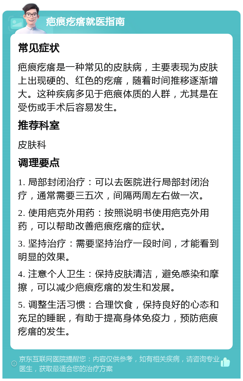 疤痕疙瘩就医指南 常见症状 疤痕疙瘩是一种常见的皮肤病，主要表现为皮肤上出现硬的、红色的疙瘩，随着时间推移逐渐增大。这种疾病多见于疤痕体质的人群，尤其是在受伤或手术后容易发生。 推荐科室 皮肤科 调理要点 1. 局部封闭治疗：可以去医院进行局部封闭治疗，通常需要三五次，间隔两周左右做一次。 2. 使用疤克外用药：按照说明书使用疤克外用药，可以帮助改善疤痕疙瘩的症状。 3. 坚持治疗：需要坚持治疗一段时间，才能看到明显的效果。 4. 注意个人卫生：保持皮肤清洁，避免感染和摩擦，可以减少疤痕疙瘩的发生和发展。 5. 调整生活习惯：合理饮食，保持良好的心态和充足的睡眠，有助于提高身体免疫力，预防疤痕疙瘩的发生。