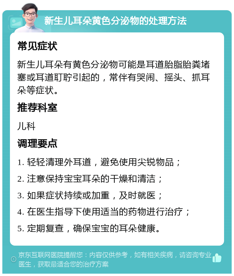 新生儿耳朵黄色分泌物的处理方法 常见症状 新生儿耳朵有黄色分泌物可能是耳道胎脂胎粪堵塞或耳道耵聍引起的，常伴有哭闹、摇头、抓耳朵等症状。 推荐科室 儿科 调理要点 1. 轻轻清理外耳道，避免使用尖锐物品； 2. 注意保持宝宝耳朵的干燥和清洁； 3. 如果症状持续或加重，及时就医； 4. 在医生指导下使用适当的药物进行治疗； 5. 定期复查，确保宝宝的耳朵健康。