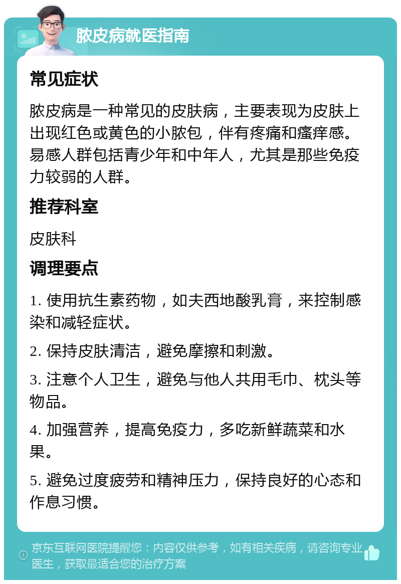 脓皮病就医指南 常见症状 脓皮病是一种常见的皮肤病，主要表现为皮肤上出现红色或黄色的小脓包，伴有疼痛和瘙痒感。易感人群包括青少年和中年人，尤其是那些免疫力较弱的人群。 推荐科室 皮肤科 调理要点 1. 使用抗生素药物，如夫西地酸乳膏，来控制感染和减轻症状。 2. 保持皮肤清洁，避免摩擦和刺激。 3. 注意个人卫生，避免与他人共用毛巾、枕头等物品。 4. 加强营养，提高免疫力，多吃新鲜蔬菜和水果。 5. 避免过度疲劳和精神压力，保持良好的心态和作息习惯。