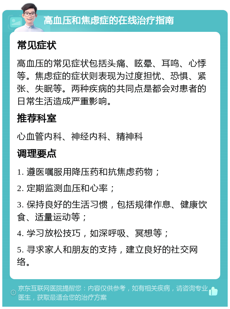 高血压和焦虑症的在线治疗指南 常见症状 高血压的常见症状包括头痛、眩晕、耳鸣、心悸等。焦虑症的症状则表现为过度担忧、恐惧、紧张、失眠等。两种疾病的共同点是都会对患者的日常生活造成严重影响。 推荐科室 心血管内科、神经内科、精神科 调理要点 1. 遵医嘱服用降压药和抗焦虑药物； 2. 定期监测血压和心率； 3. 保持良好的生活习惯，包括规律作息、健康饮食、适量运动等； 4. 学习放松技巧，如深呼吸、冥想等； 5. 寻求家人和朋友的支持，建立良好的社交网络。