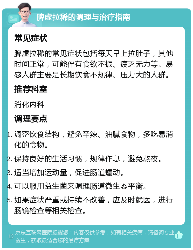 脾虚拉稀的调理与治疗指南 常见症状 脾虚拉稀的常见症状包括每天早上拉肚子，其他时间正常，可能伴有食欲不振、疲乏无力等。易感人群主要是长期饮食不规律、压力大的人群。 推荐科室 消化内科 调理要点 调整饮食结构，避免辛辣、油腻食物，多吃易消化的食物。 保持良好的生活习惯，规律作息，避免熬夜。 适当增加运动量，促进肠道蠕动。 可以服用益生菌来调理肠道微生态平衡。 如果症状严重或持续不改善，应及时就医，进行肠镜检查等相关检查。