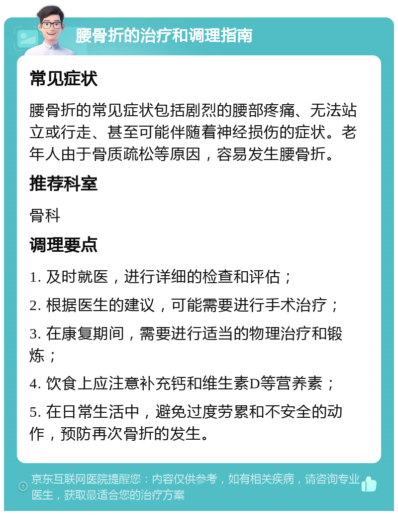 腰骨折的治疗和调理指南 常见症状 腰骨折的常见症状包括剧烈的腰部疼痛、无法站立或行走、甚至可能伴随着神经损伤的症状。老年人由于骨质疏松等原因，容易发生腰骨折。 推荐科室 骨科 调理要点 1. 及时就医，进行详细的检查和评估； 2. 根据医生的建议，可能需要进行手术治疗； 3. 在康复期间，需要进行适当的物理治疗和锻炼； 4. 饮食上应注意补充钙和维生素D等营养素； 5. 在日常生活中，避免过度劳累和不安全的动作，预防再次骨折的发生。