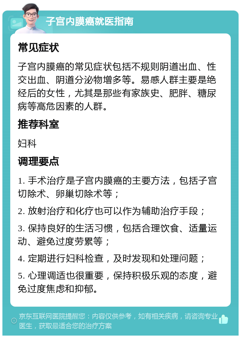 子宫内膜癌就医指南 常见症状 子宫内膜癌的常见症状包括不规则阴道出血、性交出血、阴道分泌物增多等。易感人群主要是绝经后的女性，尤其是那些有家族史、肥胖、糖尿病等高危因素的人群。 推荐科室 妇科 调理要点 1. 手术治疗是子宫内膜癌的主要方法，包括子宫切除术、卵巢切除术等； 2. 放射治疗和化疗也可以作为辅助治疗手段； 3. 保持良好的生活习惯，包括合理饮食、适量运动、避免过度劳累等； 4. 定期进行妇科检查，及时发现和处理问题； 5. 心理调适也很重要，保持积极乐观的态度，避免过度焦虑和抑郁。