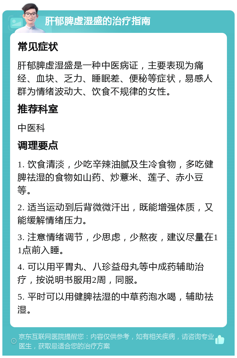 肝郁脾虚湿盛的治疗指南 常见症状 肝郁脾虚湿盛是一种中医病证，主要表现为痛经、血块、乏力、睡眠差、便秘等症状，易感人群为情绪波动大、饮食不规律的女性。 推荐科室 中医科 调理要点 1. 饮食清淡，少吃辛辣油腻及生冷食物，多吃健脾祛湿的食物如山药、炒薏米、莲子、赤小豆等。 2. 适当运动到后背微微汗出，既能增强体质，又能缓解情绪压力。 3. 注意情绪调节，少思虑，少熬夜，建议尽量在11点前入睡。 4. 可以用平胃丸、八珍益母丸等中成药辅助治疗，按说明书服用2周，同服。 5. 平时可以用健脾祛湿的中草药泡水喝，辅助祛湿。