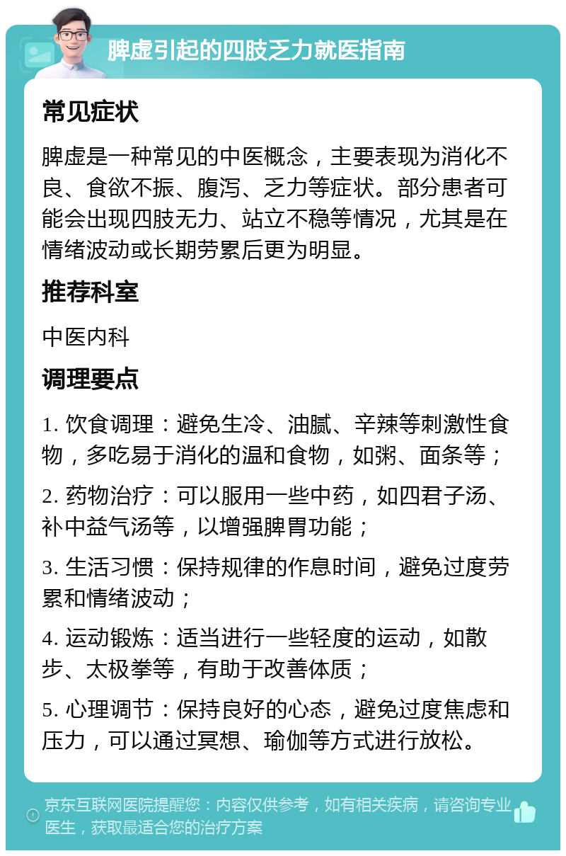 脾虚引起的四肢乏力就医指南 常见症状 脾虚是一种常见的中医概念，主要表现为消化不良、食欲不振、腹泻、乏力等症状。部分患者可能会出现四肢无力、站立不稳等情况，尤其是在情绪波动或长期劳累后更为明显。 推荐科室 中医内科 调理要点 1. 饮食调理：避免生冷、油腻、辛辣等刺激性食物，多吃易于消化的温和食物，如粥、面条等； 2. 药物治疗：可以服用一些中药，如四君子汤、补中益气汤等，以增强脾胃功能； 3. 生活习惯：保持规律的作息时间，避免过度劳累和情绪波动； 4. 运动锻炼：适当进行一些轻度的运动，如散步、太极拳等，有助于改善体质； 5. 心理调节：保持良好的心态，避免过度焦虑和压力，可以通过冥想、瑜伽等方式进行放松。