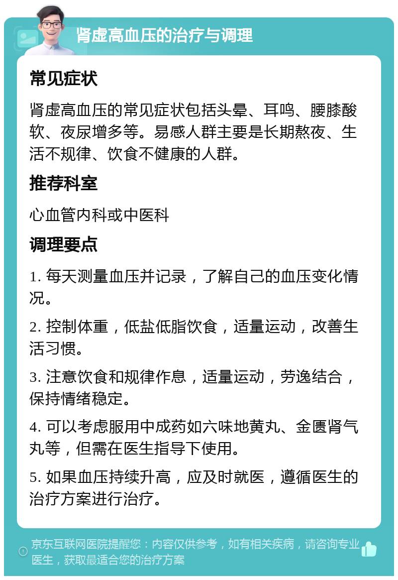 肾虚高血压的治疗与调理 常见症状 肾虚高血压的常见症状包括头晕、耳鸣、腰膝酸软、夜尿增多等。易感人群主要是长期熬夜、生活不规律、饮食不健康的人群。 推荐科室 心血管内科或中医科 调理要点 1. 每天测量血压并记录，了解自己的血压变化情况。 2. 控制体重，低盐低脂饮食，适量运动，改善生活习惯。 3. 注意饮食和规律作息，适量运动，劳逸结合，保持情绪稳定。 4. 可以考虑服用中成药如六味地黄丸、金匮肾气丸等，但需在医生指导下使用。 5. 如果血压持续升高，应及时就医，遵循医生的治疗方案进行治疗。