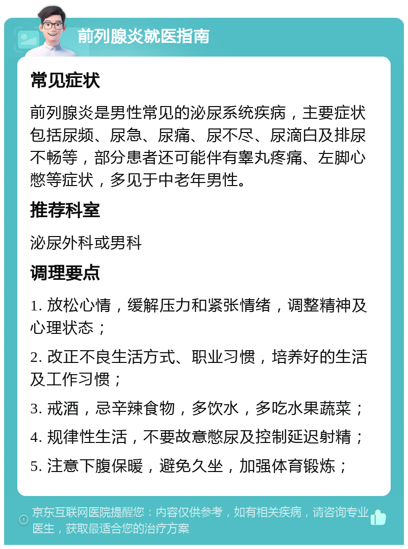 前列腺炎就医指南 常见症状 前列腺炎是男性常见的泌尿系统疾病，主要症状包括尿频、尿急、尿痛、尿不尽、尿滴白及排尿不畅等，部分患者还可能伴有睾丸疼痛、左脚心憋等症状，多见于中老年男性。 推荐科室 泌尿外科或男科 调理要点 1. 放松心情，缓解压力和紧张情绪，调整精神及心理状态； 2. 改正不良生活方式、职业习惯，培养好的生活及工作习惯； 3. 戒酒，忌辛辣食物，多饮水，多吃水果蔬菜； 4. 规律性生活，不要故意憋尿及控制延迟射精； 5. 注意下腹保暖，避免久坐，加强体育锻炼；