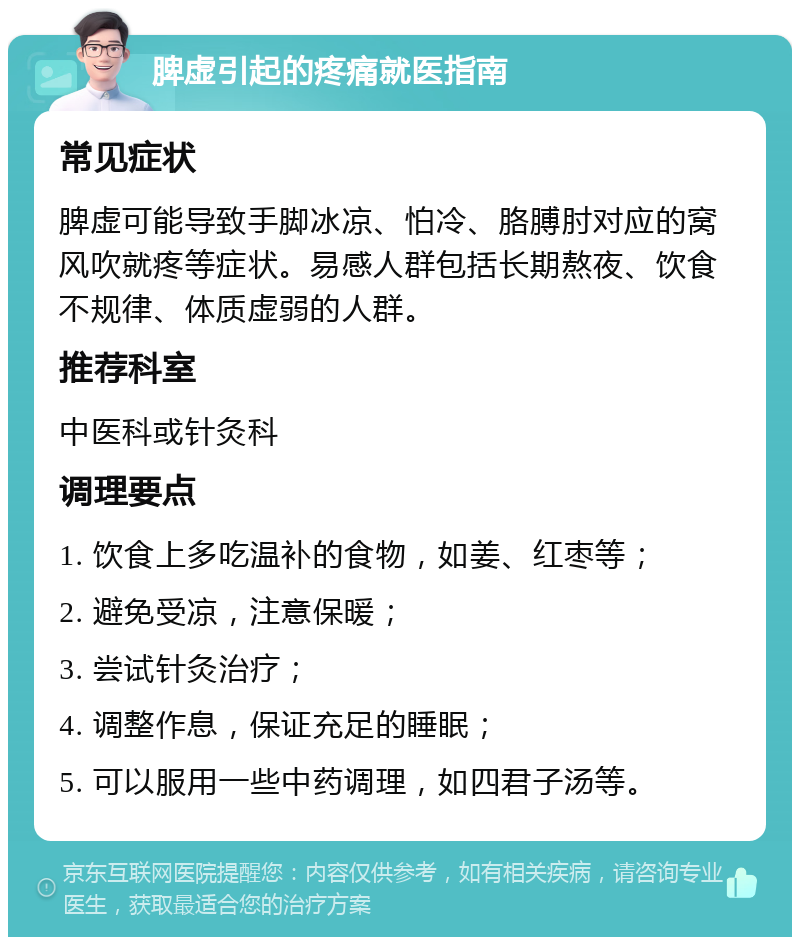 脾虚引起的疼痛就医指南 常见症状 脾虚可能导致手脚冰凉、怕冷、胳膊肘对应的窝风吹就疼等症状。易感人群包括长期熬夜、饮食不规律、体质虚弱的人群。 推荐科室 中医科或针灸科 调理要点 1. 饮食上多吃温补的食物，如姜、红枣等； 2. 避免受凉，注意保暖； 3. 尝试针灸治疗； 4. 调整作息，保证充足的睡眠； 5. 可以服用一些中药调理，如四君子汤等。