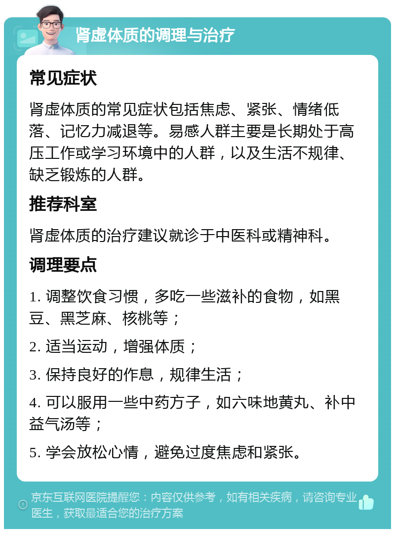 肾虚体质的调理与治疗 常见症状 肾虚体质的常见症状包括焦虑、紧张、情绪低落、记忆力减退等。易感人群主要是长期处于高压工作或学习环境中的人群，以及生活不规律、缺乏锻炼的人群。 推荐科室 肾虚体质的治疗建议就诊于中医科或精神科。 调理要点 1. 调整饮食习惯，多吃一些滋补的食物，如黑豆、黑芝麻、核桃等； 2. 适当运动，增强体质； 3. 保持良好的作息，规律生活； 4. 可以服用一些中药方子，如六味地黄丸、补中益气汤等； 5. 学会放松心情，避免过度焦虑和紧张。