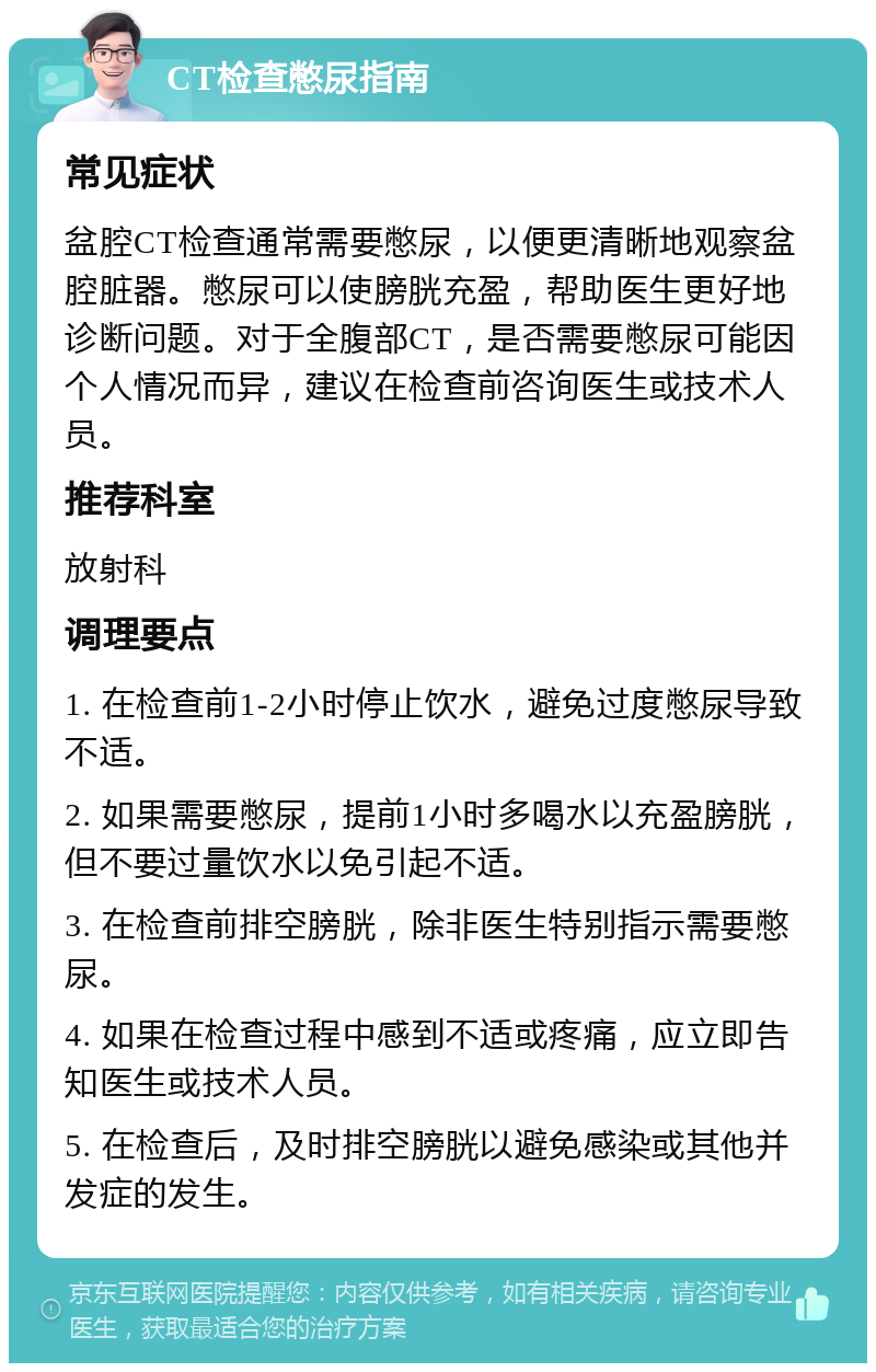 CT检查憋尿指南 常见症状 盆腔CT检查通常需要憋尿，以便更清晰地观察盆腔脏器。憋尿可以使膀胱充盈，帮助医生更好地诊断问题。对于全腹部CT，是否需要憋尿可能因个人情况而异，建议在检查前咨询医生或技术人员。 推荐科室 放射科 调理要点 1. 在检查前1-2小时停止饮水，避免过度憋尿导致不适。 2. 如果需要憋尿，提前1小时多喝水以充盈膀胱，但不要过量饮水以免引起不适。 3. 在检查前排空膀胱，除非医生特别指示需要憋尿。 4. 如果在检查过程中感到不适或疼痛，应立即告知医生或技术人员。 5. 在检查后，及时排空膀胱以避免感染或其他并发症的发生。