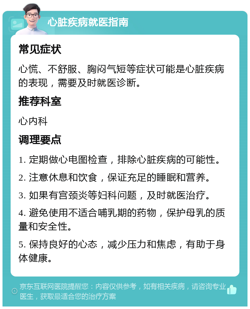 心脏疾病就医指南 常见症状 心慌、不舒服、胸闷气短等症状可能是心脏疾病的表现，需要及时就医诊断。 推荐科室 心内科 调理要点 1. 定期做心电图检查，排除心脏疾病的可能性。 2. 注意休息和饮食，保证充足的睡眠和营养。 3. 如果有宫颈炎等妇科问题，及时就医治疗。 4. 避免使用不适合哺乳期的药物，保护母乳的质量和安全性。 5. 保持良好的心态，减少压力和焦虑，有助于身体健康。