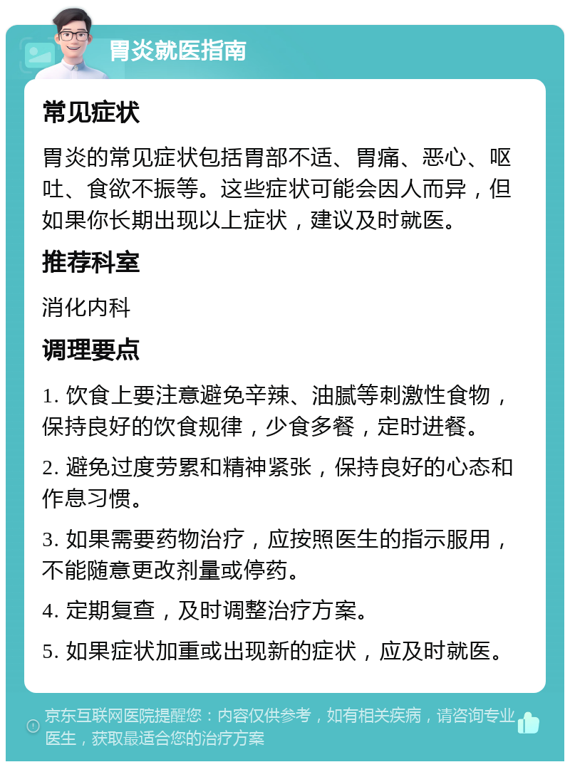 胃炎就医指南 常见症状 胃炎的常见症状包括胃部不适、胃痛、恶心、呕吐、食欲不振等。这些症状可能会因人而异，但如果你长期出现以上症状，建议及时就医。 推荐科室 消化内科 调理要点 1. 饮食上要注意避免辛辣、油腻等刺激性食物，保持良好的饮食规律，少食多餐，定时进餐。 2. 避免过度劳累和精神紧张，保持良好的心态和作息习惯。 3. 如果需要药物治疗，应按照医生的指示服用，不能随意更改剂量或停药。 4. 定期复查，及时调整治疗方案。 5. 如果症状加重或出现新的症状，应及时就医。