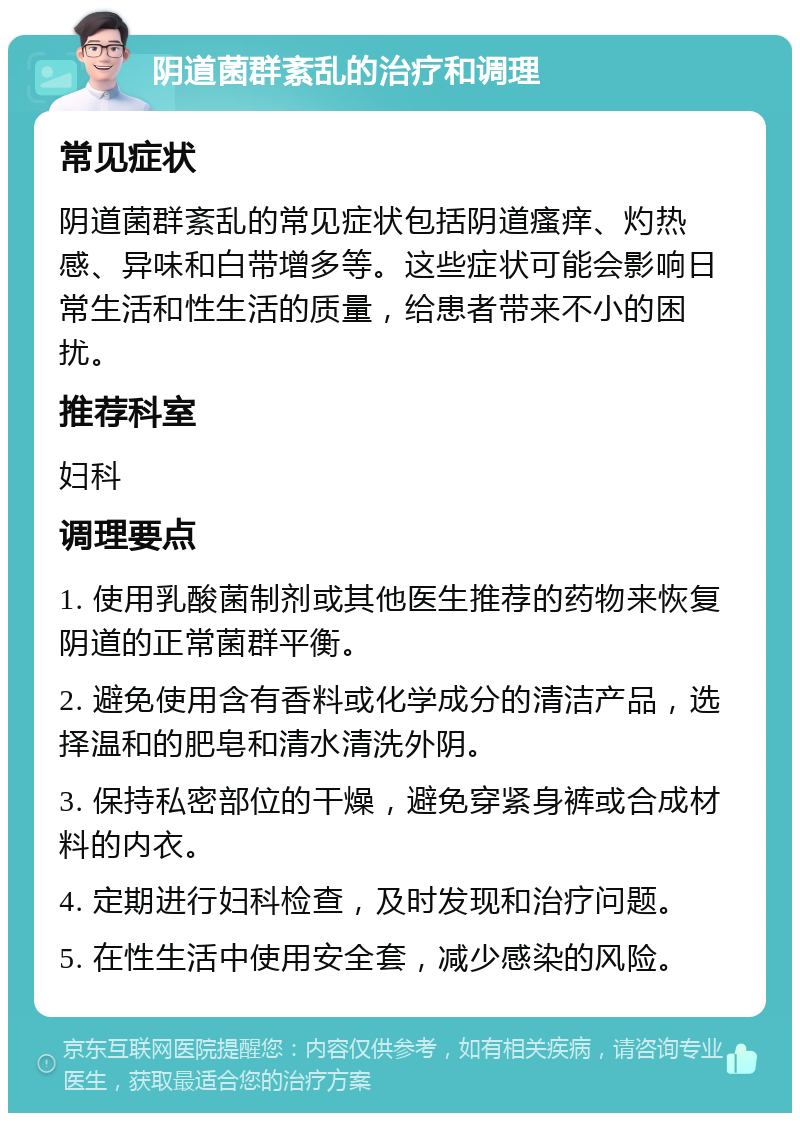 阴道菌群紊乱的治疗和调理 常见症状 阴道菌群紊乱的常见症状包括阴道瘙痒、灼热感、异味和白带增多等。这些症状可能会影响日常生活和性生活的质量，给患者带来不小的困扰。 推荐科室 妇科 调理要点 1. 使用乳酸菌制剂或其他医生推荐的药物来恢复阴道的正常菌群平衡。 2. 避免使用含有香料或化学成分的清洁产品，选择温和的肥皂和清水清洗外阴。 3. 保持私密部位的干燥，避免穿紧身裤或合成材料的内衣。 4. 定期进行妇科检查，及时发现和治疗问题。 5. 在性生活中使用安全套，减少感染的风险。