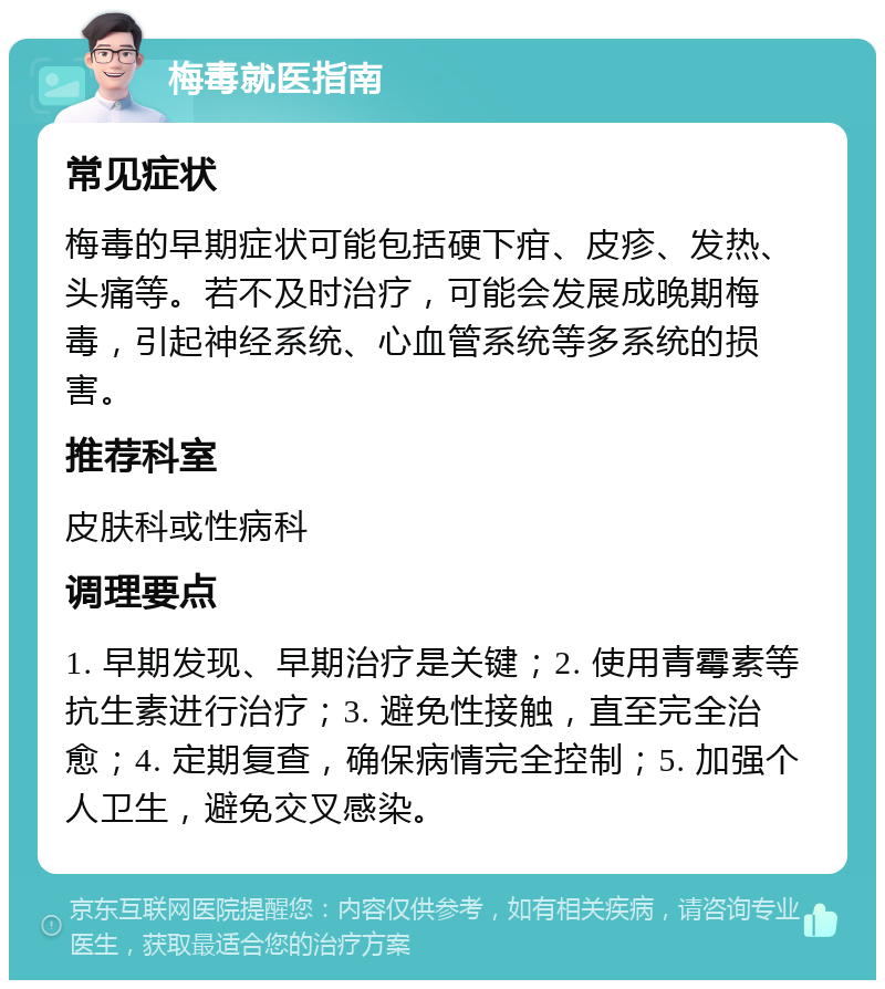 梅毒就医指南 常见症状 梅毒的早期症状可能包括硬下疳、皮疹、发热、头痛等。若不及时治疗，可能会发展成晚期梅毒，引起神经系统、心血管系统等多系统的损害。 推荐科室 皮肤科或性病科 调理要点 1. 早期发现、早期治疗是关键；2. 使用青霉素等抗生素进行治疗；3. 避免性接触，直至完全治愈；4. 定期复查，确保病情完全控制；5. 加强个人卫生，避免交叉感染。