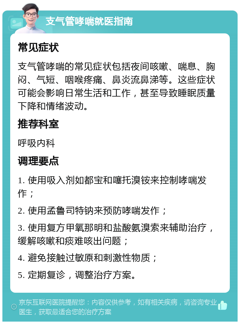 支气管哮喘就医指南 常见症状 支气管哮喘的常见症状包括夜间咳嗽、喘息、胸闷、气短、咽喉疼痛、鼻炎流鼻涕等。这些症状可能会影响日常生活和工作，甚至导致睡眠质量下降和情绪波动。 推荐科室 呼吸内科 调理要点 1. 使用吸入剂如都宝和噻托溴铵来控制哮喘发作； 2. 使用孟鲁司特钠来预防哮喘发作； 3. 使用复方甲氧那明和盐酸氨溴索来辅助治疗，缓解咳嗽和痰难咳出问题； 4. 避免接触过敏原和刺激性物质； 5. 定期复诊，调整治疗方案。