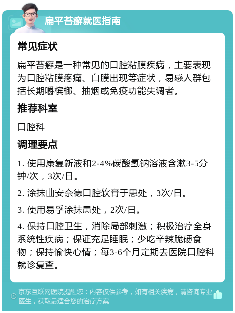 扁平苔癣就医指南 常见症状 扁平苔癣是一种常见的口腔粘膜疾病，主要表现为口腔粘膜疼痛、白膜出现等症状，易感人群包括长期嚼槟榔、抽烟或免疫功能失调者。 推荐科室 口腔科 调理要点 1. 使用康复新液和2-4%碳酸氢钠溶液含漱3-5分钟/次，3次/日。 2. 涂抹曲安奈德口腔软膏于患处，3次/日。 3. 使用易孚涂抹患处，2次/日。 4. 保持口腔卫生，消除局部刺激；积极治疗全身系统性疾病；保证充足睡眠；少吃辛辣脆硬食物；保持愉快心情；每3-6个月定期去医院口腔科就诊复查。