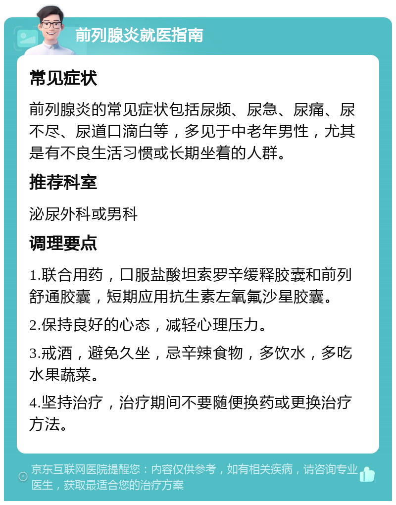 前列腺炎就医指南 常见症状 前列腺炎的常见症状包括尿频、尿急、尿痛、尿不尽、尿道口滴白等，多见于中老年男性，尤其是有不良生活习惯或长期坐着的人群。 推荐科室 泌尿外科或男科 调理要点 1.联合用药，口服盐酸坦索罗辛缓释胶囊和前列舒通胶囊，短期应用抗生素左氧氟沙星胶囊。 2.保持良好的心态，减轻心理压力。 3.戒酒，避免久坐，忌辛辣食物，多饮水，多吃水果蔬菜。 4.坚持治疗，治疗期间不要随便换药或更换治疗方法。