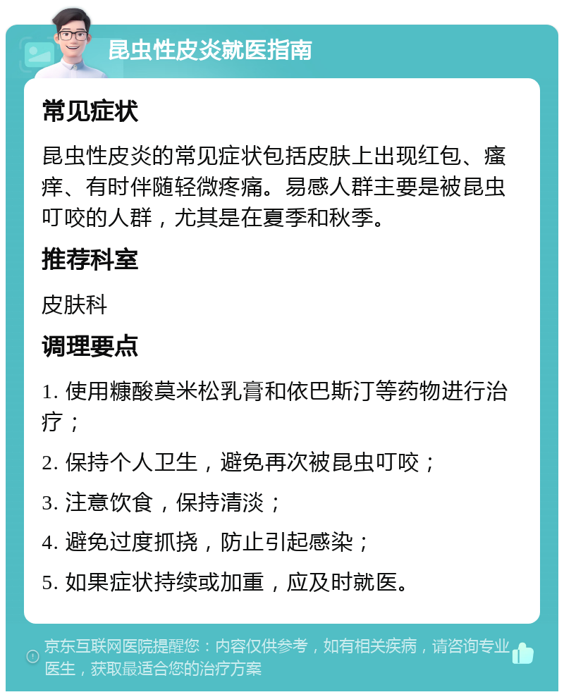 昆虫性皮炎就医指南 常见症状 昆虫性皮炎的常见症状包括皮肤上出现红包、瘙痒、有时伴随轻微疼痛。易感人群主要是被昆虫叮咬的人群，尤其是在夏季和秋季。 推荐科室 皮肤科 调理要点 1. 使用糠酸莫米松乳膏和依巴斯汀等药物进行治疗； 2. 保持个人卫生，避免再次被昆虫叮咬； 3. 注意饮食，保持清淡； 4. 避免过度抓挠，防止引起感染； 5. 如果症状持续或加重，应及时就医。