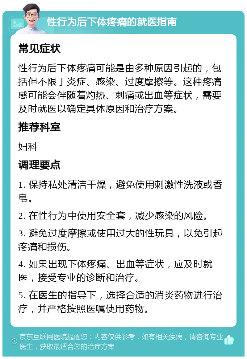 性行为后下体疼痛的就医指南 常见症状 性行为后下体疼痛可能是由多种原因引起的，包括但不限于炎症、感染、过度摩擦等。这种疼痛感可能会伴随着灼热、刺痛或出血等症状，需要及时就医以确定具体原因和治疗方案。 推荐科室 妇科 调理要点 1. 保持私处清洁干燥，避免使用刺激性洗液或香皂。 2. 在性行为中使用安全套，减少感染的风险。 3. 避免过度摩擦或使用过大的性玩具，以免引起疼痛和损伤。 4. 如果出现下体疼痛、出血等症状，应及时就医，接受专业的诊断和治疗。 5. 在医生的指导下，选择合适的消炎药物进行治疗，并严格按照医嘱使用药物。