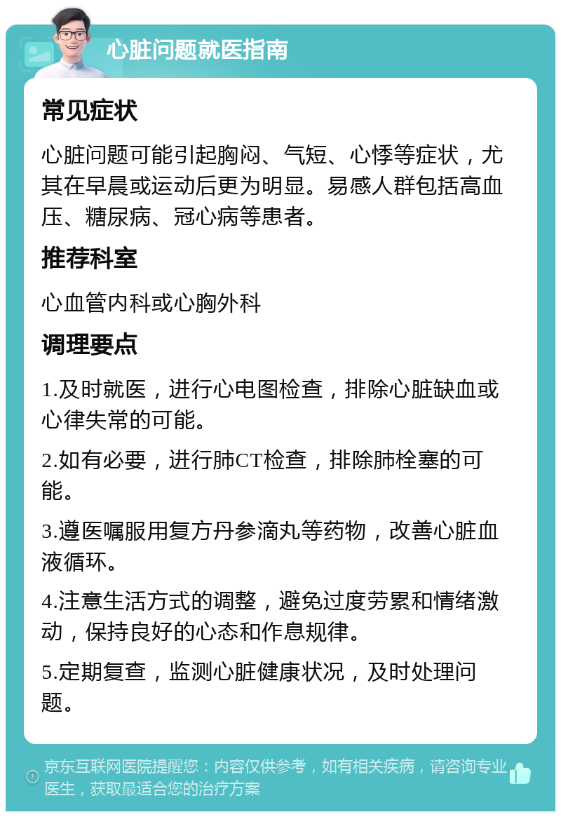 心脏问题就医指南 常见症状 心脏问题可能引起胸闷、气短、心悸等症状，尤其在早晨或运动后更为明显。易感人群包括高血压、糖尿病、冠心病等患者。 推荐科室 心血管内科或心胸外科 调理要点 1.及时就医，进行心电图检查，排除心脏缺血或心律失常的可能。 2.如有必要，进行肺CT检查，排除肺栓塞的可能。 3.遵医嘱服用复方丹参滴丸等药物，改善心脏血液循环。 4.注意生活方式的调整，避免过度劳累和情绪激动，保持良好的心态和作息规律。 5.定期复查，监测心脏健康状况，及时处理问题。