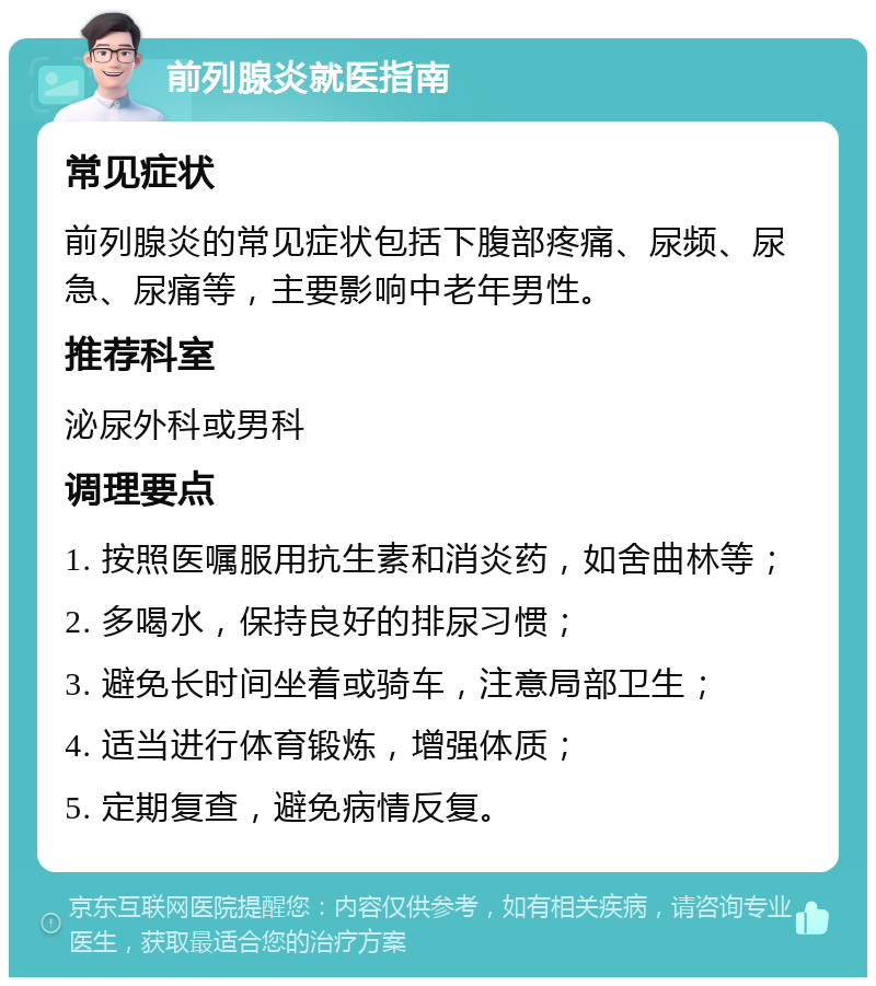 前列腺炎就医指南 常见症状 前列腺炎的常见症状包括下腹部疼痛、尿频、尿急、尿痛等，主要影响中老年男性。 推荐科室 泌尿外科或男科 调理要点 1. 按照医嘱服用抗生素和消炎药，如舍曲林等； 2. 多喝水，保持良好的排尿习惯； 3. 避免长时间坐着或骑车，注意局部卫生； 4. 适当进行体育锻炼，增强体质； 5. 定期复查，避免病情反复。