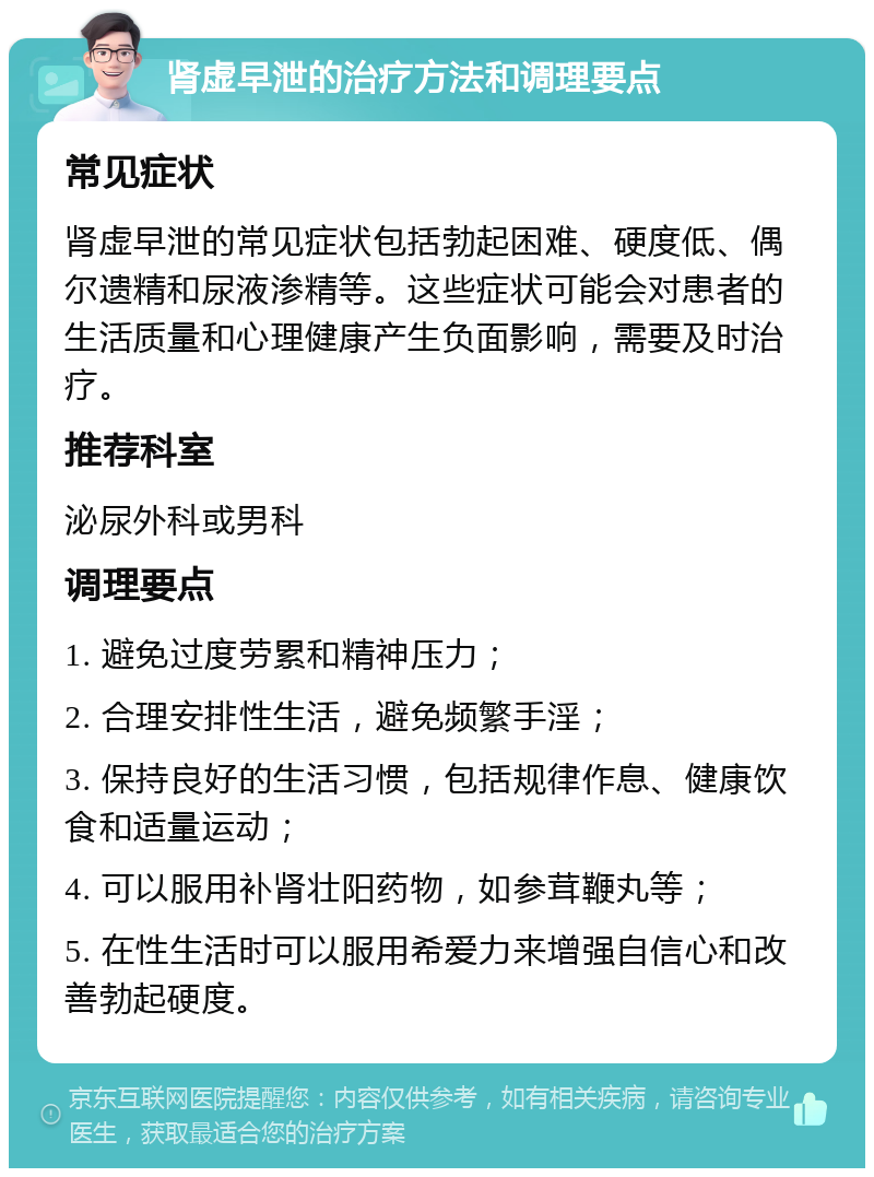 肾虚早泄的治疗方法和调理要点 常见症状 肾虚早泄的常见症状包括勃起困难、硬度低、偶尔遗精和尿液渗精等。这些症状可能会对患者的生活质量和心理健康产生负面影响，需要及时治疗。 推荐科室 泌尿外科或男科 调理要点 1. 避免过度劳累和精神压力； 2. 合理安排性生活，避免频繁手淫； 3. 保持良好的生活习惯，包括规律作息、健康饮食和适量运动； 4. 可以服用补肾壮阳药物，如参茸鞭丸等； 5. 在性生活时可以服用希爱力来增强自信心和改善勃起硬度。