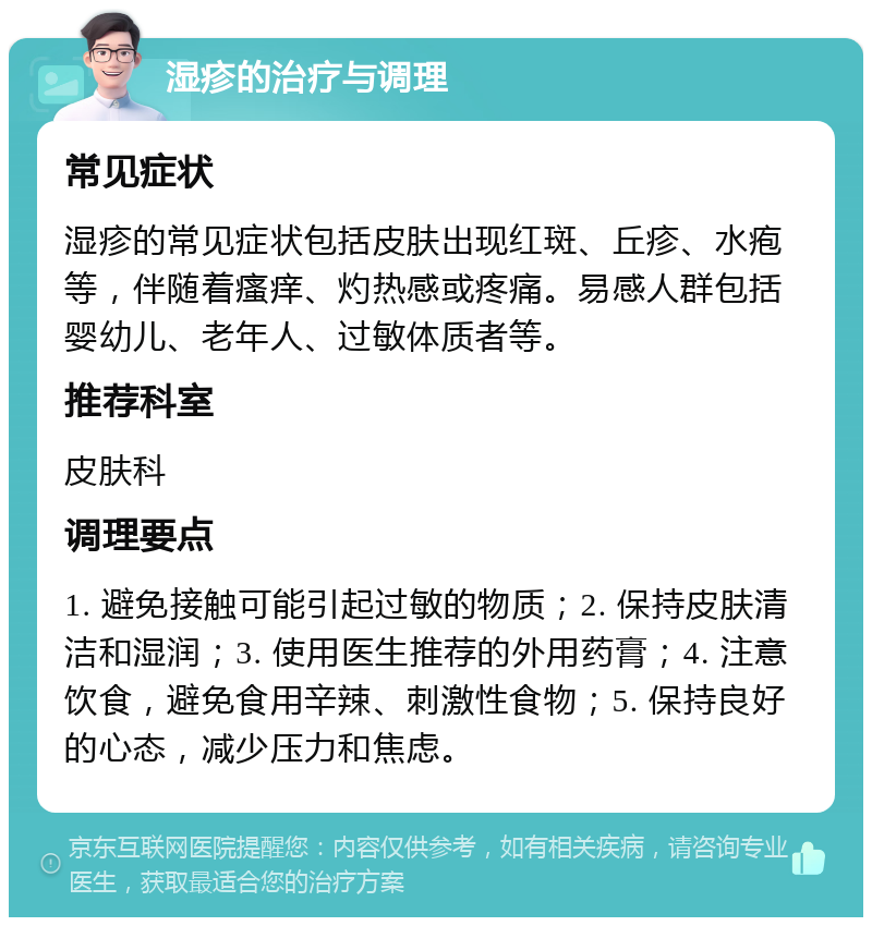 湿疹的治疗与调理 常见症状 湿疹的常见症状包括皮肤出现红斑、丘疹、水疱等，伴随着瘙痒、灼热感或疼痛。易感人群包括婴幼儿、老年人、过敏体质者等。 推荐科室 皮肤科 调理要点 1. 避免接触可能引起过敏的物质；2. 保持皮肤清洁和湿润；3. 使用医生推荐的外用药膏；4. 注意饮食，避免食用辛辣、刺激性食物；5. 保持良好的心态，减少压力和焦虑。