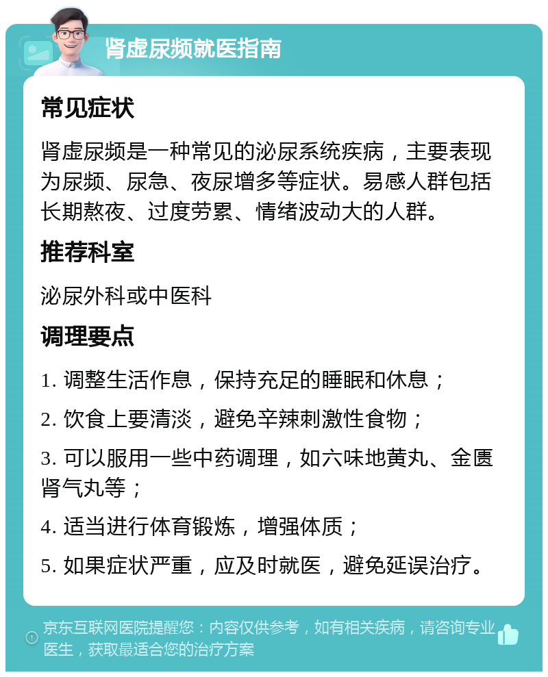 肾虚尿频就医指南 常见症状 肾虚尿频是一种常见的泌尿系统疾病，主要表现为尿频、尿急、夜尿增多等症状。易感人群包括长期熬夜、过度劳累、情绪波动大的人群。 推荐科室 泌尿外科或中医科 调理要点 1. 调整生活作息，保持充足的睡眠和休息； 2. 饮食上要清淡，避免辛辣刺激性食物； 3. 可以服用一些中药调理，如六味地黄丸、金匮肾气丸等； 4. 适当进行体育锻炼，增强体质； 5. 如果症状严重，应及时就医，避免延误治疗。