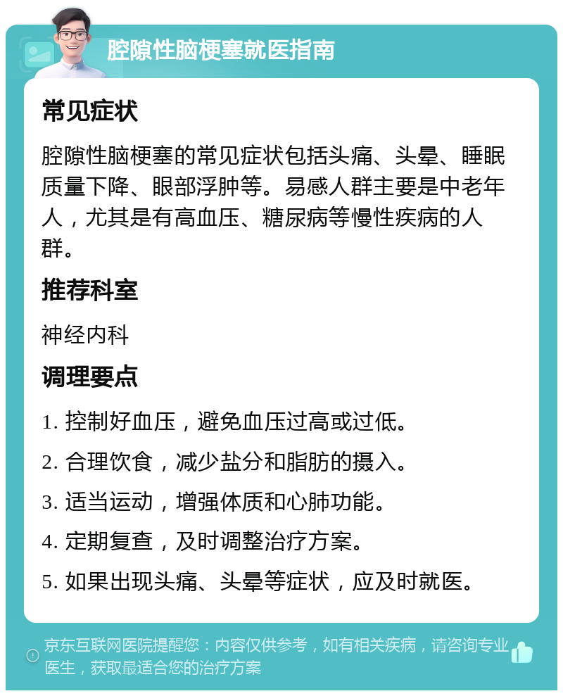 腔隙性脑梗塞就医指南 常见症状 腔隙性脑梗塞的常见症状包括头痛、头晕、睡眠质量下降、眼部浮肿等。易感人群主要是中老年人，尤其是有高血压、糖尿病等慢性疾病的人群。 推荐科室 神经内科 调理要点 1. 控制好血压，避免血压过高或过低。 2. 合理饮食，减少盐分和脂肪的摄入。 3. 适当运动，增强体质和心肺功能。 4. 定期复查，及时调整治疗方案。 5. 如果出现头痛、头晕等症状，应及时就医。