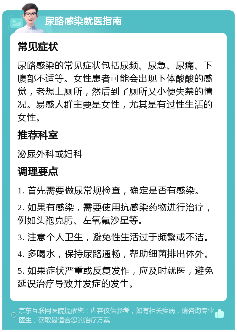 尿路感染就医指南 常见症状 尿路感染的常见症状包括尿频、尿急、尿痛、下腹部不适等。女性患者可能会出现下体酸酸的感觉，老想上厕所，然后到了厕所又小便失禁的情况。易感人群主要是女性，尤其是有过性生活的女性。 推荐科室 泌尿外科或妇科 调理要点 1. 首先需要做尿常规检查，确定是否有感染。 2. 如果有感染，需要使用抗感染药物进行治疗，例如头孢克肟、左氧氟沙星等。 3. 注意个人卫生，避免性生活过于频繁或不洁。 4. 多喝水，保持尿路通畅，帮助细菌排出体外。 5. 如果症状严重或反复发作，应及时就医，避免延误治疗导致并发症的发生。