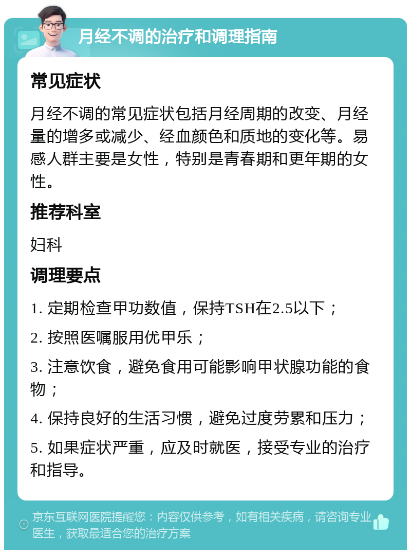 月经不调的治疗和调理指南 常见症状 月经不调的常见症状包括月经周期的改变、月经量的增多或减少、经血颜色和质地的变化等。易感人群主要是女性，特别是青春期和更年期的女性。 推荐科室 妇科 调理要点 1. 定期检查甲功数值，保持TSH在2.5以下； 2. 按照医嘱服用优甲乐； 3. 注意饮食，避免食用可能影响甲状腺功能的食物； 4. 保持良好的生活习惯，避免过度劳累和压力； 5. 如果症状严重，应及时就医，接受专业的治疗和指导。